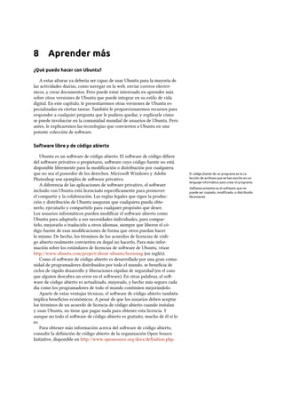 8 Aprender más
¿Qué puedo hacer con Ubuntu?
A estas alturas ya debería ser capaz de usar Ubuntu para la mayoría de
las actividades diarias, como navegar en la web, enviar correos electró-
nicos, y crear documentos. Pero puede estar interesado en aprender más
sobre otras versiones de Ubuntu que puede integrar en su estilo de vida
digital. En este capítulo, le presentaremos otras versiones de Ubuntu es-
pecializadas en ciertas tareas. También le proporcionaremos recursos para
responder a cualquier pregunta que le pudiera quedar, y explicarle cómo
se puede involucrar en la comunidad mundial de usuarios de Ubuntu. Pero
antes, le explicaremos las tecnologías que convierten a Ubuntu en una
potente colección de soware.
Software libre y de código abierto
Ubuntu es un soware de código abierto. El soware de código diﬁere
del soware privativo o propietario, soware cuyo código fuente no está
disponible libremente para la modiﬁcación o distribución por cualquiera
que no sea el poseedor de los derechos. Microso Windows y Adobe El código fuente de un programa es la co-
lección de archivos que se han escrito en un
lenguaje informático para crear el programa.
Photoshop son ejemplos de soware privativo.
Software privativo es el software que no
puede ser copiado, modiﬁcado, o distribuido
libremente.
A diferencia de las aplicaciones de soware privativo, el soware
incluido con Ubuntu está licenciado especíﬁcamente para promover
el compartir y la colaboración. Las reglas legales que rigen la produc-
ción y distribución de Ubuntu aseguran que cualquiera pueda obte-
nerlo, ejecutarlo y compartirlo para cualquier propósito que desee.
Los usuarios informáticos pueden modiﬁcar el soware abierto como
Ubuntu para adaptarlo a sus necesidades individuales, para compar-
tirlo, mejorarlo o traducirlo a otros idiomas, siempre que liberen el có-
digo fuente de esas modiﬁcaciones de forma que otros puedan hacer
lo mismo. De hecho, los términos de los acuerdos de licencias de códi-
go abierto realmente convierten en ilegal no hacerlo. Para más infor-
mación sobre los estándares de licencias de soware de Ubuntu, véase
http://www.ubuntu.com/project/about-ubuntu/licensing (en inglés).
Como el soware de código abierto es desarrollado por una gran comu-
nidad de programadores distribuidos por todo el mundo, se beneﬁcia de
ciclos de rápido desarrollo y liberaciones rápidas de seguridad (en el caso
que alguien descubra un error en el soware). En otras palabras, el so-
ware de código abierto es actualizado, mejorado, y hecho más seguro cada
día como los programadores de todo el mundo continúen mejorándolo.
Aparte de estas ventajas técnicas, el soware de código abierto también
implica beneﬁcios económicos. A pesar de que los usuarios deben aceptar
los términos de un acuerdo de licencia de código abierto cuando instalan
y usan Ubuntu, no tiene que pagar nada para obtener esta licencia. Y
aunque no todo el soware de código abierto es gratuito, mucho de él sí lo
es.
Para obtener más información acerca del soware de código abierto,
consulte la deﬁnición de código abierto de la organización Open Source
Initiative, disponible en http://www.opensource.org/docs/definition.php.
 