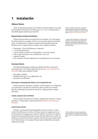 1 Instalación
Obtener Ubuntu
Antes de que pueda iniciarse con Ubuntu, necesitará obtener una copia Muchas compañías (como Dell y System76)
venden equipos con Ubuntu preinstalado. Si
ya tiene Ubuntu instalado en su equipo, puede
pasar al Capítulo 2: El escritorio de Ubuntu.
de la imagen de instalación de Ubuntu para  o . A continuación se
describen algunas opciones para hacerlo.
Requerimientos mínimos del sistema
Ubuntu funciona bien en la mayoría de los sistemas. Si no está seguro La mayoría de los equipos en uso hoy en día
cumplen con los requisitos aquí listados; sin
embargo, consulte la documentación de su
equipo o visite el sitio web del fabricante para
más información.
de si funcionará en su equipo, el Live  es una gran manera de probarlo
antes. A continuación se muestra una lista de las especiﬁcaciones de
hardware que su equipo debería cumplir como requisitos mínimos.
‣ Procesador  GHz x (Pentium  ó superior)
‣   de memoria ()
‣   de espacio en disco (se recomiendan   por lo menos)
‣ Vídeo capaz de soportar una resolución de ×
‣ Soporte de audio
‣ Una conexión a Internet (altamente recomendada, pero no necesaria)
Descargar Ubuntu
El método habitual más sencillo para obtener Ubuntu es descargar
una imagen del  de Ubuntu directamente de http://www.ubuntu.com/
download. Elija cómo instalará Ubuntu:
‣ Descargar e instalar
‣ Probarlo desde un  o un dispositivo 
‣ Ejecutarlo con Windows
Descargarlo e instalar/probar desde un cd o un dispositivo usb
Para las opciones Descargar e instalar, o Probar desde un  o dispositivo
, seleccione si necesita la versión de  bits o  bits (se recomien-
da la de  bits para la mayoría de usuarios), y luego presione «Iniciar
descarga».
Instalar y ejecutar junto a Windows
Para la opción Ejecutarlo con Windows, simplemente seleccione «Iniciar
descarga», y luego siga las instrucciones del Instalador de Ubuntu para
Windows.
32 bits frente a 64 bits
Ubuntu y sus derivados están disponibles en dos versiones:  bits y
 bits. Esta diferencia se reﬁere a la forma en que los equipos procesan 32 bits y 64 bits son tipos de arquitecturas
de procesadores. La mayoría de los equipos
nuevos tienen un procesador que soporta 64
bits.
la información. Los equipos que soportan soware de  bits son capaces
de procesar más información que los que ejecutan soware de  bits; sin
embargo, los sistemas de  bits requieren más memoria para poder hacer-
lo. De todas formas, estos equipos tienen mejor rendimiento ejecutando
soware de  bits.
 