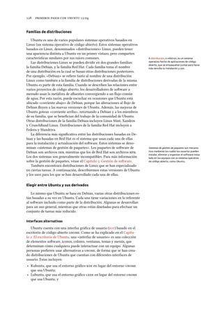     .
Familias de distribuciones
Ubuntu es uno de varios populares sistemas operativos basados en
Linux (un sistema operativo de código abierto). Estos sistemas operativos
basados en Linux, denominados «distribuciones» Linux, pueden tener
una apariencia distinta a Ubuntu en un primer vistazo, pero comparten
características similares por sus raíces comunes. A distribución, o «distro», es un sistema
operativo hecho de aplicaciones de código
abierto, que se empaquetan juntas para hacer
más sencilla su instalación y uso.
Las distribuciones Linux se pueden dividir en dos grandes familias:
la familia Debian, y la familia Red Hat. Cada familia toma el nombre
de una distribución en la cual se basan otras distribuciones posteriores.
Por ejemplo, «Debian» se reﬁere tanto al nombre de una distribución
Linux como también a la familia de distribuciones derivadas de la misma.
Ubuntu es parte de esta familia. Cuando se describen las relaciones entre
varios proyectos de código abierto, los desarrolladores de soware a
menudo usan la metáfora de aﬂuentes convergiendo a un ﬂujo común
de agua. Por esta razón, puede escuchar en ocasiones que Ubuntu está
ubicado «corriente abajo» de Debian, porque las alteraciones al ﬂujo de
Debian ﬂuyen a las nuevas versiones de Ubuntu. Además, las mejoras de
Ubuntu gotean «corriente arriba», retornando a Debian y a los miembros
de su familia, que se beneﬁcian del trabajo de la comunidad de Ubuntu.
Otras distribuciones de la familia Debian incluyen Linux Mint, Xandros
y CrunchBand Linux. Distribuciones de la familia Red Hat incluyen a
Fedora y Mandriva.
La diferencia más signiﬁcativa entre las distribuciones basadas en De-
bian y las basadas en Red Hat es el sistema que usan cada una de ellas
para la instalación y actualización del soware. Estos sistemas se deno-
minan «sistemas de gestión de paquetes». Los paquetes de soware de Sistemas de gestión de paquetes son mecanis-
mos mediante los cuales los usuarios pueden
instalar, eliminar y organizar el software insta-
lado en los equipos con un sistema operativo
de código abierto, como Ubuntu.
Debian son archivos , mientras que los de Red Hat son archivos .
Los dos sistemas son generalmente incompatibles. Para más información
sobre la gestión de paquetes, véase el Capítulo : Gestión de soware.
También encontrará distribuciones de Linux que se han especializado
en ciertas tareas. A continuación, describiremos estas versiones de Ubuntu
y los usos para los que se han desarrollado cada una de ellas.
Elegir entre Ubuntu y sus derivados
Lo mismo que Ubuntu se basa en Debian, varias otras distribuciones es-
tán basadas a su vez en Ubuntu. Cada una tiene variaciones en lo referente
al soware incluido como parte de la distribución. Algunas se desarrollan
para un uso general, mientras que otras están diseñadas para efectuar un
conjunto de tareas más reducido.
Interfaces alternativas
Ubuntu cuenta con una interfaz gráﬁca de usuario () basado en el
escritorio de código abierto . Como se ha explicado en el Capítu-
lo : El escritorio de Ubuntu, una «interfaz de usuario» es una colección
de elementos soware, iconos, colores, ventanas, temas y menús, que
determinan cómo cualquiera puede interactuar con un equipo. Algunas
personas preﬁeren usar alternativas a , de forma que se han crea-
do distribuciones de Ubuntu que cuentan con diferentes interfaces de
usuario. Estas incluyen:
‣ Kubuntu, que usa el entorno gráﬁco  en lugar del entorno 
que usa Ubuntu;
‣ Lubuntu, que usa el entorno gráﬁco  en lugar del entorno 
que usa Ubuntu; y
 