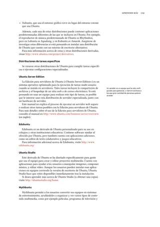   
‣ Xubuntu, que usa el entorno gráﬁco  en lugar del entorno 
que usa Ubuntu.
Además, cada una de estas distribuciones puede contener aplicaciones
predeterminadas diferentes de las que se incluyen en Ubuntu. Por ejemplo,
el reproductor de música predeterminado de Ubuntu es Rhythmbox,
pero en Lubuntu es Aqualung, y en Kubuntu es Amarok. Asegúrese de
investigar estas diferencias si está pensando en instalar una distribución
de Ubuntu que cuente con un entorno de escritorio alternativo.
Para más información acerca de estas y otras distribuciones derivadas,
véase http://www.ubuntu.com/project/derivatives.
Distribuciones de tareas especíﬁcas
Se crearon otras distribuciones de Ubuntu para cumplir tareas especíﬁ-
cas o ejecutar conﬁguraciones especializadas.
Ubuntu Server Edition
La Edición para servidores de Ubuntu («Ubuntu Server Edition») es un
sistema operativo optimizado para la ejecución de tareas multi-usuario
cuando se instala en servidores. Tales tareas incluyen la compartición de Un servidor es un equipo que ha sido conﬁ-
gurado para gestionar, o «servir» archivos a
los que gran cantidad de personas quieren
acceder.
archivos y el hospedaje de un sitio web o de correo electrónico. Si está
pensando en usar un equipo para realizar este tipo de tareas, es posible
que le interese usar esta distribución de servidor especializada, junto con
un hardware de servidor.
Este manual no explica el proceso de ejecutar un servidor web seguro
o realizar otras tareas posibles con la Edición para servidores de Ubuntu.
Para más detalles sobre el uso de la Edición para servidores de Ubuntu,
consulte el manual en http://www.ubuntu.com/business/server/overview
(en inglés).
Edubuntu
Edubuntu es un derivado de Ubuntu personalizado para su uso en
colegios y otras instituciones educativas. Contiene soware similar al
ofrecido por Ubuntu, pero también cuenta con aplicaciones adiciones,
como un editor de texto colaborativo y juegos educativos.
Para información adicional acerca de Edubuntu, visite http://www.
edubuntu.org/
Ubuntu Studio
Este derivado de Ubuntu se ha diseñado especíﬁcamente para gente
que usa el equipo para crear y editar proyectos multimedia. Cuenta con
aplicaciones para ayudar a los usuarios a manipular imágenes, componer
música, y editar vídeo. Aunque los usuarios pueden instalar esas aplica-
ciones en equipos corriendo la versión de escritorio de Ubuntu, Ubuntu
Studio hace que estén disponibles inmediatamente tras la instalación.
Si desea aprender más acerca de Ubuntu Studio (u obtener una copia),
visite http://ubuntustudio.org/home.
Mythbuntu
Mythbuntu permite a los usuarios convertir sus equipos en sistemas
de entretenimiento, ayudándoles a organizar y ver varios tipos de conte-
nido multimedia, como por ejemplo películas, programas de televisión y
 