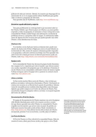      .
podcasts de vídeo por internet. Además, los usuarios que dispongan de un
sintonizador de  en su equipo podrán utilizar Mythbuntu para grabar
vídeo en directo y programas de televisión.
Para aprender más de Mythbuntu, visite http://www.mythbuntu.org/.
Encontrar ayuda adicional y soporte
Esta guía posiblemente no contenga todo lo que necesitará saber so-
bre Ubuntu. Debido a que Primeros pasos con Ubuntu . nunca podría
responder a todas sus preguntas, le animamos a tomar ventaja de la vasta
comunidad de Ubuntu cuando busque más información, resolución de
problemas técnicos, o preguntas sobre su equipo. A continuación, habla-
remos de algunos de estos recursos para que pueda aprender más sobre
Ubuntu u otras distribuciones de Linux.
Charla en vivo
Si es familiar con la charla por turnos en Internet (), puede usar
clientes de charla como XChat o Pidgin para unirse al canal #ubuntu en
irc.freenode.net. Allí, cientos de usuarios voluntarios pueden responder
a sus preguntas y ofrecerle asistencia en tiempo real. Para aprender más
sobre el uso de la charla por turnos en Internet para buscar ayuda con
Ubuntu, visite https://help.ubuntu.com/community/InternetRelayChat.
Equipos LoCo
En la comunidad de Ubuntu hay decenas de grupos locales denomina-
dos «equipos LoCo» repartidos por todo el mundo y que ofrecen asisten-
cia y ayuda, responden a las preguntas que se les plantean y fomentan el
uso de Ubuntu en sus comunidades celebrando eventos de manera regular.
Si desea averiguar cuál es el equipo LoCo y ponerse en contacto con él,
visite http://loco.ubuntu.com/.
Libros y revistas
Se han escrito muchos libros acerca de Ubuntu, y hay revistas que
publican novedades e información relacionada a Ubuntu. Usted puede en-
contrar esos recursos en su librería local o puesto de periódicos. Además,
varias de esas publicaciones también están disponibles como descargas
digitales que podrá comprar en el Centro de soware de Ubuntu. Para
encontrarlas, busque la categoría «Libros y revistas» en el panel izquierdo
del Centro de soware.
Documentación oﬁcial de Ubuntu
El equipo de documentación de Ubuntu mantiene una serie de páginas Además de la ayuda oﬁcial de Ubuntu y de la
comunidad, comúnmente encontrará ayuda
de terceros disponible en la Internet. Aún
cuando esos documentos pueden parecer
buenos recursos, a menudo pueden estar
desactualizados o ser erróneos. Siempre es
mejor veriﬁcar la información de terceros
antes de seguir sus recomendaciones. Cuando
sea posible, fíese de la documentación oﬁcial
de Ubuntu.
wiki oﬁciales diseñadas para asistir a los usuarios noveles y avanza-
dos que deseen aprender más sobre Ubuntu. La comunidad de Ubuntu
respalda esos documentos, que sirven como un punto de partida con-
ﬁable para usuarios buscando ayuda en línea. Puede consultarlos en
http://help.ubuntu.com. Para obtener la Guía del escritorio de Ubuntu
incorporada, presione F1 en su escritorio, o escriba yelp en el tablero.
Los foros de Ubuntu
El Foro de Ubuntu es el foro oﬁcial de la comunidad Ubuntu. Miles de
usuarios lo usan a diario para buscar ayuda y dar apoyo a otros. Puede
 