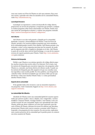   
crear una cuenta en el Foro de Ubuntu en solo unos minutos. Para crear
una cuenta y aprender más sobre los miembros de la comunidad Ubuntu,
visite http://ubuntuforums.org.
Launchpad Answers
Launchpad, un repositorio y centro de desarrollo de código abierto,
proporciona un servicio de preguntas y respuestas que permite a cualquie-
ra realizar preguntas sobre temas relacionados con Ubuntu. Puede crear
una cuenta de Launchpad en minutos, y realizar una pregunta visitando
https://answers.launchpad.net/ubuntu/+addquestion.
Ask Ubuntu
Ask Ubuntu es un sitio web gratuito y dirigido por la comunidad,
destinado a usuarios y desarrolladores de Ubuntu. Como los Foros de
Ubuntu, permite a los usuarios publicar preguntas que otros miembros
de la comunidad pueden resolver. Pero además, Ask Ubuntu permite a los
visitantes «votar» en las respuestas provistas por los usuarios, de modo
que la respuesta más útil o completa se destaque en el sitio. Ask Ubuntu
es parte de la red de sitios web de Stack Exchange, y es uno de los mejores
recursos de soporte gratuitos para Ubuntu. Visite http://www.askubuntu.
com para comenzar.
Motores de búsqueda
Debido a que Ubuntu es un sistema operativo de código abierto popu-
lar, muchos usuarios han escrito sobre él en Internet. Por lo tanto, usar
los motores de búsqueda para encontrar respuestas a las preguntas sobre
Ubuntu es, a menudo, una forma efectiva de obtener ayuda. Cuando use
los motores de búsqueda para ello asegúrese de que sus consultas sean
tan especíﬁcas como resulte posible. En otras palabras, una búsqueda de
«interfaz Unity» devolverá resultados que son menos útiles que los que
devolvería «cómo usar interfaz Ubuntu Unity» o «cómo personalizar
interfaz Ubuntu Unity».
Soporte de la comunidad
Si ha agotado todos estos recursos y aun no encuentra respuesta a
sus preguntas, visite Community Support en http://www.ubuntu.com/
support/community.
La comunidad de Ubuntu
Alrededor de Ubuntu existe una comunidad global de usuarios apasio-
nados que quieren ayudar a otros a adoptar, usar, comprender, e incluso
modiﬁcar o mejorar Ubuntu. Al elegir instalar y usar Ubuntu, se ha con-
vertido en parte de esta comunidad. Según vaya aprendiendo más sobre
Ubuntu, puede que desee colaborar con otros para mejorarlo, para dis-
cutir el futuro de Ubuntu, informar de errores de soware que descubra,
promocionar Ubuntu entre nuevos usuarios, aconsejar sobre Ubuntu, o
responder a las preguntas de otros usuarios. En esta sección, explicamos
unos cuantos proyectos de la comunidad que le pueden poner en contacto
con otros usuarios de Ubuntu.
 