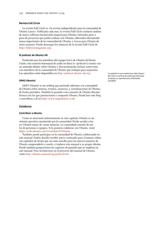      .
Revista Full Circle
La revista Full Circle es «la revista independiente para la comunidad de
Ubuntu Linux». Publicada cada mes, la revista Full Circle contiene análisis
de nuevo soware (incluyendo juegos) para Ubuntu, tutoriales paso a
paso de proyectos que podrá realizar con Ubuntu, editoriales discutiendo
temas importantes de la comunidad de Ubuntu, y trucos para Ubuntu de
otros usuarios. Puede descargar los números de la revista Full Circle de
http://fullcirclemagazine.org/.
El podcast de Ubuntu UK
Producido por los miembros del equipo LoCo de Ubuntu del Reino
Unido, esta emisión bisemanal de audio en línea (o «podcast») cuenta con
un animado debate sobre Ubuntu, y frecuentemente incluye entrevistas
con miembros de la comunidad de Ubuntu que trabajan para mejorarlo.
Los episodios están disponibles en http://podcast.ubuntu-uk.org/. Un podcast es una emisión tipo radio disponi-
ble como un archivo de audio para descargar
al equipo y a reproductores multimedia
portables.OMG! Ubuntu!
OMG! Ubuntu! es un weblog que pretende informar a la comunidad
de Ubuntu sobre noticias, eventos, anuncios, y actualizaciones de Ubuntu,
de forma periódica. También le permite a los usuarios de Ubuntu discutir
formas con las que promocionar o compartir Ubuntu. Puede leer este blog
o suscribirse a él en http://www.omgubuntu.co.uk/
Colaborar
Contribuir a Ubuntu
Como se mencionó anteriormente en este capítulo, Ubuntu es un
sistema operativo mantenido por la comunidad. Puede ayudar a ha-
cer Ubuntu mejor de varias maneras. La comunidad consiste de mi-
les de personas y equipos. Si le gustaría colaborar con Ubuntu, visite
https://wiki.ubuntu.com/ContributeToUbuntu.
También puede participar en la comunidad de Ubuntu colaborando en
este manual. Podría decidir escribir nuevo contenido para el mismo, editar
sus capítulos de forma que sea más sencillo para los nuevos usuarios de
Ubuntu comprenderlo y usarlo, o traducir este manual a su propio idioma.
Puede también proporcionar las capturas de pantalla que se emplean en
este manual. Para involucrarse en el proyecto del manual de Ubuntu,
visite http://ubuntu-manual.org/getinvolved.
 