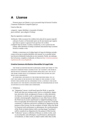 A License
Primeros pasos con Ubuntu . se encuentra bajo la licencia Creative
Commons Atribución-Compartir Igual ..
Usted es libre de:
compartir copiar, distribuir y transmitir el trabajo
para combinar para adaptar el trabajo
Bajo las siguientes condiciones:
Atribución Debe reconocer los créditos de la obra de la manera especiﬁ-
cada por el autor o el licenciador (pero no de una manera que sugiera
que tiene su apoyo o apoyan el uso que hace de su obra).
Compartir bajo la misma Si altera, transforma, o crea a partir de este
trabajo, debe distribuir el trabajo resultante únicamente bajo la misma
licencia o similar a esta.
Debido a variaciones en el código legal a lo largo de distintas jurisdic-
ciones en las que se podría distribuir este manual, no es posible incluir
una licencia totalmente traducida en este momento. Puede, sin embargo,
leer la licencia, completa y traducida, en línea en http://creativecommons.
org/licenses/by-sa/./legalcode.
Creative Commons Attribution–ShareAlike 3.0 Legal Code
  (  )       
    (“”  “”).   
   /   .   
          
   .
        ,  
           .  
         ,  
          
     .
. Deﬁnitions
(a) “Adaptation” means a work based upon the Work, or upon the
Work and other pre-existing works, such as a translation, adapta-
tion, derivative work, arrangement of music or other alterations
of a literary or artistic work, or phonogram or performance and
includes cinematographic adaptations or any other form in which
the Work may be recast, transformed, or adapted including in any
form recognizably derived from the original, except that a work that
constitutes a Collection will not be considered an Adaptation for the
purpose of this License. For the avoidance of doubt, where the Work
is a musical work, performance or phonogram, the synchronization
of the Work in timed-relation with a moving image (“synching”)
will be considered an Adaptation for the purpose of this License.
(b) “Collection” means a collection of literary or artistic works, such
as encyclopedias and anthologies, or performances, phonograms
or broadcasts, or other works or subject maer other than works
 