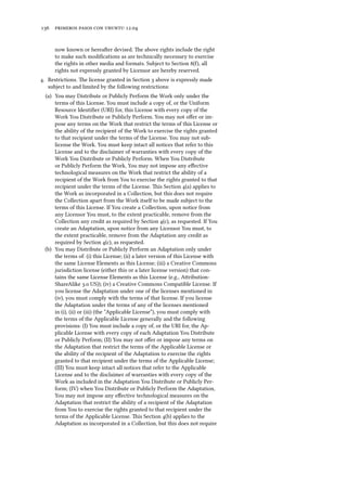      .
now known or hereaer devised. e above rights include the right
to make such modiﬁcations as are technically necessary to exercise
the rights in other media and formats. Subject to Section (), all
rights not expressly granted by Licensor are hereby reserved.
. Restrictions. e license granted in Section  above is expressly made
subject to and limited by the following restrictions:
(a) You may Distribute or Publicly Perform the Work only under the
terms of this License. You must include a copy of, or the Uniform
Resource Identiﬁer (URI) for, this License with every copy of the
Work You Distribute or Publicly Perform. You may not oﬀer or im-
pose any terms on the Work that restrict the terms of this License or
the ability of the recipient of the Work to exercise the rights granted
to that recipient under the terms of the License. You may not sub-
license the Work. You must keep intact all notices that refer to this
License and to the disclaimer of warranties with every copy of the
Work You Distribute or Publicly Perform. When You Distribute
or Publicly Perform the Work, You may not impose any eﬀective
technological measures on the Work that restrict the ability of a
recipient of the Work from You to exercise the rights granted to that
recipient under the terms of the License. is Section (a) applies to
the Work as incorporated in a Collection, but this does not require
the Collection apart from the Work itself to be made subject to the
terms of this License. If You create a Collection, upon notice from
any Licensor You must, to the extent practicable, remove from the
Collection any credit as required by Section (c), as requested. If You
create an Adaptation, upon notice from any Licensor You must, to
the extent practicable, remove from the Adaptation any credit as
required by Section (c), as requested.
(b) You may Distribute or Publicly Perform an Adaptation only under
the terms of: (i) this License; (ii) a later version of this License with
the same License Elements as this License; (iii) a Creative Commons
jurisdiction license (either this or a later license version) that con-
tains the same License Elements as this License (e.g., Aribution-
ShareAlike . US)); (iv) a Creative Commons Compatible License. If
you license the Adaptation under one of the licenses mentioned in
(iv), you must comply with the terms of that license. If you license
the Adaptation under the terms of any of the licenses mentioned
in (i), (ii) or (iii) (the “Applicable License”), you must comply with
the terms of the Applicable License generally and the following
provisions: (I) You must include a copy of, or the URI for, the Ap-
plicable License with every copy of each Adaptation You Distribute
or Publicly Perform; (II) You may not oﬀer or impose any terms on
the Adaptation that restrict the terms of the Applicable License or
the ability of the recipient of the Adaptation to exercise the rights
granted to that recipient under the terms of the Applicable License;
(III) You must keep intact all notices that refer to the Applicable
License and to the disclaimer of warranties with every copy of the
Work as included in the Adaptation You Distribute or Publicly Per-
form; (IV) when You Distribute or Publicly Perform the Adaptation,
You may not impose any eﬀective technological measures on the
Adaptation that restrict the ability of a recipient of the Adaptation
from You to exercise the rights granted to that recipient under the
terms of the Applicable License. is Section (b) applies to the
Adaptation as incorporated in a Collection, but this does not require
 