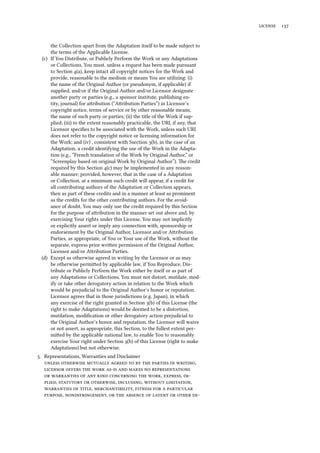  
the Collection apart from the Adaptation itself to be made subject to
the terms of the Applicable License.
(c) If You Distribute, or Publicly Perform the Work or any Adaptations
or Collections, You must, unless a request has been made pursuant
to Section (a), keep intact all copyright notices for the Work and
provide, reasonable to the medium or means You are utilizing: (i)
the name of the Original Author (or pseudonym, if applicable) if
supplied, and/or if the Original Author and/or Licensor designate
another party or parties (e.g., a sponsor institute, publishing en-
tity, journal) for aribution (“Aribution Parties”) in Licensor’s
copyright notice, terms of service or by other reasonable means,
the name of such party or parties; (ii) the title of the Work if sup-
plied; (iii) to the extent reasonably practicable, the URI, if any, that
Licensor speciﬁes to be associated with the Work, unless such URI
does not refer to the copyright notice or licensing information for
the Work; and (iv) , consistent with Ssection (b), in the case of an
Adaptation, a credit identifying the use of the Work in the Adapta-
tion (e.g., “French translation of the Work by Original Author,” or
“Screenplay based on original Work by Original Author”). e credit
required by this Section (c) may be implemented in any reason-
able manner; provided, however, that in the case of a Adaptation
or Collection, at a minimum such credit will appear, if a credit for
all contributing authors of the Adaptation or Collection appears,
then as part of these credits and in a manner at least as prominent
as the credits for the other contributing authors. For the avoid-
ance of doubt, You may only use the credit required by this Section
for the purpose of aribution in the manner set out above and, by
exercising Your rights under this License, You may not implicitly
or explicitly assert or imply any connection with, sponsorship or
endorsement by the Original Author, Licensor and/or Aribution
Parties, as appropriate, of You or Your use of the Work, without the
separate, express prior wrien permission of the Original Author,
Licensor and/or Aribution Parties.
(d) Except as otherwise agreed in writing by the Licensor or as may
be otherwise permied by applicable law, if You Reproduce, Dis-
tribute or Publicly Perform the Work either by itself or as part of
any Adaptations or Collections, You must not distort, mutilate, mod-
ify or take other derogatory action in relation to the Work which
would be prejudicial to the Original Author’s honor or reputation.
Licensor agrees that in those jurisdictions (e.g. Japan), in which
any exercise of the right granted in Section (b) of this License (the
right to make Adaptations) would be deemed to be a distortion,
mutilation, modiﬁcation or other derogatory action prejudicial to
the Original Author’s honor and reputation, the Licensor will waive
or not assert, as appropriate, this Section, to the fullest extent per-
mied by the applicable national law, to enable You to reasonably
exercise Your right under Section (b) of this License (right to make
Adaptations) but not otherwise.
. Representations, Warranties and Disclaimer
         ,
        
       , , 
,   , ,  ,
  , ,    
, ,        
 
