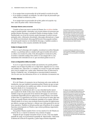      .
‣ Si su equipo tiene un procesador de -bit instale la versión de -bit.
‣ Si su equipo es antiguo, un netbook o no sabe el tipo de procesador que
utiliza, instale la versión de  bits.
Si su equipo tiene un procesador de -bits, pulse en la opción «-
bits» antes de pulsar sobre «Iniciar descarga».
Descargar Ubuntu como un torrent
Cuando se lanza una nueva versión de Ubuntu, los servidores de des- Los torrents son una forma de compartir
archivos e información en Internet a través
del intercambio de archivos punto a punto
(peer-to-peer). Un archivo con la extensión
.torrent está a disposición de los usuarios, el
cual es abierto con aplicaciones compatibles
tales como uTorrent, Deluge, o Transmission.
Estos programas descargan partes del archivo
de otras personas en todo el mundo.
carga se pueden quedar «atascados» por el gran número de personas que
pueden intentar descargar o actualizar Ubuntu al mismo tiempo. Si está
familiarizado con el uso de torrents, puede descargar el archivo torrent
pulsando sobre «Alternative downloads» (descargas alternativas), y luego
en «BitTorrent download» (descarga BitTorrent). Descargando median-
te torrent puede mejorar su velocidad de descarga, y también ayudará a
difundir Ubuntu a otros usuarios alrededor del mundo.
Grabar la imagen de CD
Una vez que la descarga esté completa, encontrará un archivo llamado La version de Ubuntu de 64 bits se conoce
como la version «AMD64», que funcionará en
Intel, AMD y otros procesadores compatibles
de 64 bits.
ubuntu-.-desktop-i.iso o similar (i aquí el nombre del archivo
se reﬁere a la versión de  bits. Si ha descargado la versión de  bits,
el archivo contendrá amd). Este archivo es una imagen del , una
instantánea del contenido de un , que necesitará grabar en un .
Crear un dispositivo USB arrancable
Si su  es capaz de arrancar desde una memoria , puede preferir
emplear una en lugar de grabar un . Baje hasta «emar un  o crear
una unidad », seleccione  o unidad , escoja el  que esté usando
para crear la unidad , y pulse sobre Muéstreme cómo. Si selecciona la
opción «Unidad de », su instalación se ejecutará desde la memoria
. En este caso, las referencias al Live , se referirán a la memoria .
Probar Ubuntu
El  de Ubuntu y la memoria  no funcionan solo como medios de
instalación, sino que también le permiten probar Ubuntu sin que su equi-
po se vea afectado por los cambios que realice, al correr todo el sistema
operativo desde el  o la memoria .
El equipo lee la información del  a una velocidad mucho menor En algunos casos, el equipo no reconocerá
que el CD o la unidad de USB de Ubuntu está
presente; por lo tanto arrancará el sistema
operativo existente. En general, esto signiﬁca
que la prioridad dada a los dispositivos de
arranque cuando arranca el equipo debe
cambiarse. Por ejemplo, el equipo puede estar
conﬁgurado para arrancar desde el disco duro,
y luego buscar información del CD o de la
unidad de USB. Para correr Ubuntu desde el
Live CD o la unidad de USB, necesitamos que el
equipo arranque desde el dispositivo correcto.
El cambio de prioridad de los dispositivos de
arranque usualmente se cambia desde la BIOS,
lo que está fuera del alcance de esta guía. Si
necesita asistencia con el cambio de prioridad
de los dispositivos de arranque, consulte la
documentación del fabricante del equipo para
más información.
que cuando la lee desde el disco duro. Ejecutar Ubuntu desde el Live 
también ocupa una gran parte de la memoria del equipo, la cual estaría
usualmente disponible para las aplicaciones cuando Ubuntu corre desde
el disco duro. La experiencia con el Live / será por lo tanto algo más
lenta que cuando Ubuntu está realmente instalado en su equipo. Ejecutar
Ubuntu desde el / es una excelente forma de probar las aplicaciones
por defecto, navegar por Internet, y obtener una visión general de este sis-
tema operativo. También es útil para probar que el hardware de su equipo
funciona correctamente en Ubuntu y que existen problemas importantes
de compatibilidad.
Para probar Ubuntu usando el Live /, inserte el  de Ubuntu en
el lector de , o conecte la memoria  y reinicie el equipo.
Después de que el equipo encuentre el Live /, y tras una rápida
pantalla de carga, se le presentará la pantalla de «Bienvenida». Seleccione
el idioma de la lista de la izquierda, y pulse luego el botón etiquetado
 