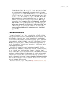  
tion for the Protection of Literary and Artistic Works (as amended
on September , ), the Rome Convention of , the WIPO
Copyright Treaty of , the WIPO Performances and Phonograms
Treaty of  and the Universal Copyright Convention (as revised
on July , ). ese rights and subject maer take eﬀect in the
relevant jurisdiction in which the License terms are sought to be
enforced according to the corresponding provisions of the imple-
mentation of those treaty provisions in the applicable national law.
If the standard suite of rights granted under applicable copyright
law includes additional rights not granted under this License, such
additional rights are deemed to be included in the License; this
License is not intended to restrict the license of any rights under
applicable law.
Creative Commons Notice
Creative Commons is not a party to this License, and makes no war-
ranty whatsoever in connection with the Work. Creative Commons will
not be liable to You or any party on any legal theory for any damages
whatsoever, including without limitation any general, special, incidental
or consequential damages arising in connection to this license. Notwith-
standing the foregoing two () sentences, if Creative Commons has ex-
pressly identiﬁed itself as the Licensor hereunder, it shall have all rights
and obligations of Licensor.
Except for the limited purpose of indicating to the public that the
Work is licensed under the CCPL, Creative Commons does not authorize
the use by either party of the trademark “Creative Commons” or any
related trademark or logo of Creative Commons without the prior wrien
consent of Creative Commons. Any permied use will be in compliance
with Creative Commons’ then-current trademark usage guidelines, as
may be published on its website or otherwise made available upon request
from time to time. For the avoidance of doubt, this trademark restriction
does not form part of the License.
Creative Commons may be contacted at http://creativecommons.org/.
 