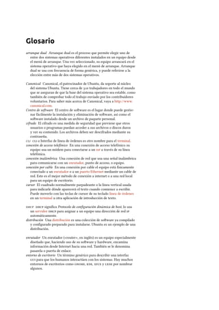 Glosario
arranque dual Arranque dual es el proceso que permite elegir uno de
entre dos sistemas operativos diferentes instalados en un equipo desde
el menú de arranque. Una vez seleccionado, su equipo arrancará en el
sistema operativo que haya elegido en el menú de arranque. Arranque
dual se usa con frecuencia de forma genérica, y puede referirse a la
elección entre más de dos sistemas operativos.
Canonical Canonical, el patrocinador de Ubuntu, da soporte al núcleo
del sistema Ubuntu. Tiene cerca de  trabajadores en todo el mundo
que se aseguran de que la base del sistema operativo sea estable, como
también de comprobar todo el trabajo enviado por los contribuidores
voluntarios. Para saber más acerca de Canonical, vaya a http://www.
canonical.com.
Centro de soware El centro de soware es el lugar donde puede gestio-
nar fácilmente la instalación y eliminación de soware, así como el
soware instalado desde un archivo de paquete personal.
cifrado El cifrado es una medida de seguridad que previene que otros
usuarios o programas puedan acceder a sus archivos o discos duros
y ver su contenido. Los archivos deben ser descifrados mediante su
contraseña.
  o Interfaz de línea de órdenes es otro nombre para el terminal.
conexión de acceso telefónico En una conexión de acceso telefónico su
equipo usa un módem para conectarse a un  a través de su línea
telefónica.
conexión inalámbrica Una conexión de red que usa una señal inalámbrica
para comunicarse con un enrutador, punto de acceso, o equipo.
conexión por cable En una conexión por cable el equipo está físicamente
conectado a un enrutador o a un puerto Ethernet mediante un cable de
red. Este es el mejor método de conexión a internet o a una red local
para un equipo de escritorio.
cursor El cuadrado normalmente parpadeante o la línea vertical usada
para indicarle dónde aparecerá el texto cuando comience a escribir.
Puede moverlo con las teclas de cursor de su teclado línea de órdenes
en un terminal u otra aplicación de introducción de texto.
  signiﬁca Protocolo de conﬁguración dinámica de host, lo usa
un servidor  para asignar a un equipo una dirección de red 
automáticamente.
distribución Una distribución es una colección de soware ya compilado
y conﬁgurado preparado para instalarse. Ubuntu es un ejemplo de una
distribución.
enrutador Un enrutador («router», en inglés) es un equipo especialmente
diseñado que, haciendo uso de su soware y hardware, encamina
información desde Internet hacia una red. También se le denomina
pasarela o puerta de enlace.
entorno de escritorio Un término genérico para describir una interfaz
 para que los humanos interactúen con los sistemas. Hay muchos
entornos de escritorios como , ,  y  por nombrar
algunos.
 