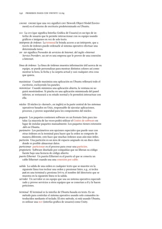      .
  (que una vez signiﬁcó  Nework Object Model Enviro-
ment) es el entorno de escritorio predeterminado en Ubuntu.
 La  (que signiﬁca Interfaz Gráﬁca de Usuario) es un tipo de in-
terfaz de usuario que le permite interaccionar con su equipo usando
gráﬁcos e imágenes en vez de solo texto.
intérprete de órdenes La terminal le brinda acceso a un intérprete, que a
través de órdenes puede ordenarle al sistema operativo efectuar una
determinada tarea.
  signiﬁca Proveedor de servicios de Internet, del inglés «Internet
Service Provider», un  es una empresa que le provee de una conexión
a Internet.
línea de órdenes La línea de órdenes muestra información útil acerca de su
equipo, se puede personalizar para mostrar distintos colores así como
mostrar la hora, la fecha y la carpeta actual y casi cualquier otra cosa
que quiera.
maximizar Cuando maximiza una aplicación en Ubuntu rellenará todo el
escritorio, excluyendo los paneles.
minimizar Cuando minimiza una aplicación abierta, la ventana no se-
guirá mostrándose. Si pincha en una aplicación minimizada del panel
inferior, se restaurará a su estado normal y le permitirá interactuar con
ella.
núcleo El núcleo (o «kernel», en inglés) es la parte central de los sistemas
operativos basados en Unix, responsable de ejecutar aplicaciones,
procesos, y provee seguridad para los componentes del núcleo.
paquete Los paquetes contienen soware en un formato listo para ins-
talar. La mayoría de las veces podrá utilizar el Centro de soware en
lugar de instalar paquetes manualmente. Los paquetes tienen extensión
.deb en Ubuntu.
parámetro Los parámetros son opciones especiales que puede usar con
otras órdenes en la terminal para hacer que la orden se comporte de
manera diferente, esto hace que muchas órdenes sean aún más útiles.
partición Una partición es un área de espacio asignado en un disco duro
donde es posible almacenar datos.
particionar particionar es el proceso para crear una partición.
propietario Soware diseñado por compañías que no liberan su código
fuente bajo una licencia de código abierto.
puerto Ethernet Un puerto Ethernet es el puerto al que se conecta un
cable Ethernet cuando usa una conexión por cable.
salida La salida de una orden es cualquier texto que se muestre en la
siguiente línea tras teclear una orden y presionar Intro, e.g., si teclea
pwd en una terminal y presiona Intro, el nombre del directorio que se
muestra en la siguiente línea es la salida.
servidor Un servidor es un equipo que usa un sistema operativo especiali-
zado y provee servicios a otros equipos que se conectan a él y le hacen
peticiones.
terminal El terminal es la interfaz de Ubuntu basada en texto. Es un
método para controlar el sistema operativo usando solo comandos in-
troducidos mediante el teclado. El otro método, si está usando Ubuntu,
es utilizar una  (interfaz gráﬁca de usuario) como Unity.
 