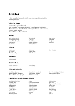 Créditos
Este manual no habría sido posible sin el esfuerzo y colaboración de las
siguientes personas:
Líderes del equipo
Kevin Godby – TEXnico Principal
John Xygonakis – Coordinador de autores y mantenedor de traducciones
Hannie Dumoleyn – Coordinador de editores y mantenedor de traducciones
orsten Wilms – Diseño
Adnane Belmadiaf – Desarrollo web
Autores
Herat Gandhi Amrish
Bryan Behrenshausen
Senthil Velan Bhooplan
Mario Burgos
Jim Conne
Sayantan Das
Che Dean
Patrick Dickey
Hannie Dumoleyn
Andrew Montag
Brian Peredo
Joel Picke
Kev irk
Tom Swartz
Editores
Mario Burgos
Jim Conne
Hannie Dumoleyn
Sco Gwin
Paddy Landau
Vibhav Pant
Chris Woollard
Diseñadores
orsten Wilms
Desarrolladores
Adnane Belmadiaf Kevin Godby
Editores de traducción
Fran Diéguez (gallego)
Hannie Dumoleyn (holandés)
Shazedur Rahim Joardar (bengalí)
Xuacu Saturio (asturiano)
Daniel Schury (alemán)
Shrinivasan (tamil)
Chris Woollard (inglés británico)
John Xygonakis (griego)
Traductores - Contribuciones en Launchpad
Adolfo Jayme Barrientos
Alejandro Pérez
AlejandroÑext
Anabel Palacios
Billy Robshaw
Byron Rosero
Carsten Gerlach
Costeelation
Dave Gómez
David de Obregon
DiegoJ
Emilio Hidalgo Simon
Erick Acevedo
Federico Lazcano
Felipe Contreras
Fernando Sancho
Francisco Ramirez
Gabriel Pepe
Gamgster
Gus
Hollman Enciso
Hugo Boi
Hugo Fernández Barciela
Ignacio Pinto
Ing. Forigua
JaD! | Ferrer
Javier Herranz
JohnConnorFX
Jonay
Jorge Q
 