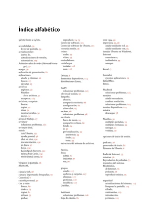 Índice alfabético
 bits frente a  bits,
accesibilidad, 
lector de pantalla, 
actualizaciones
acerca de,
actualizaciones de versión,
automáticas, 
Administrador de redes (NetworkMana-
ger), 
apagar, 
aplicación de presentación, 
aplicaciones
añadir y eliminar, 
buscar, 
ejecutar, 
archivos
explorar, 
Nautilus
abrir archivos, 
recuperar, 
archivos y carpetas
buscar,
copiar, 
crear, 
mostrar ocultos, 
mover, 
áreas de trabajo, 
arranque
solucionar problemas, 
arranque dual,
ayuda
Ask Ubuntu, 
ayuda general, 
chat en vivo, 
documentación, 
en línea, 
foros, 
Launchpad Answers, 
revista Full Circle, 
visor frontal (), 
bloquear la pantalla, 
Bluetooth,
cámara web, 
cámara, importando fotografías, 
Canonical, 
carpeta personal, 
s y s
borrar, 
codecs, 
copiar, 
extraer, 
grabar,
reproducir, , 
Centro de soware, 
Centro de soware de Ubuntu, 
cerrando sesión, 
codecs
audio, 
vídeo, 
controladores,
cortafuegos
instalar, 
usar, 
Debian, 
desmontar dispositivos, 
distribuciones Linux,
EeePC
solucionar problemas, 
efectos de sonido, 
Empathy,
chatear,
compartir escritorio, 
conﬁguración, 
vídeo chat, 
escáner, 
solucionar problemas, 
escritorio
barra de menú, 
compartir en línea, 
fondo, 
ir, 
personalización, 
apariencia, 
fondo, 
tema, 
estructura del sistema de archivos,
Firefox,
fotos
editar, 
importar, 
ver, 
grupos
añadir, 
archivos y carpetas, 
eliminar, 
gestionar, 
modiﬁcar, 
Gwibber,
hardware
solucionar problemas, 
hoja de cálculo, 
 , 
impresora, , 
añadir mediante red, 
añadir mediante , 
instalar Ubuntu en Windows,
Internet
conectarse a,
inalámbrica, 
navegar,
kernel, 
Lanzador
ejecutar aplicaciones, 
LibreOﬃce,
Linux,
MacBook
solucionar problemas, 
monitor
añadir secundario,
cambiar resolución,
solucionar problemas, 
montar dispositivos, 
música
descargar, 
Nautilus, 
múltiples pestañas, 
múltiples ventanas, 
navegar, 
ventana, 
opciones de inicio de sesión,
podcasts, 
procesador de texto, 
Promesa de Ubuntu, 
Radio de Internet, 
reiniciar, 
Reproductor de películas, 
requisitos del sistema,
Rhythmbox,
de Internet, 
podcasts, 
reproducir música, 
seguridad
actualizaciones del sistema, 
bloquear la pantalla, 
cifrado,
contraseñas, 
introducción,
permisos, 
 
