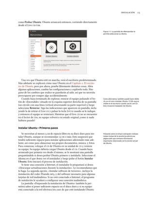  
como Probar Ubuntu. Ubuntu arrancará entonces, corriendo directamente
desde el Live /.
Figura 1.1: La pantalla de «Bienvenida» le
permite seleccionar su idioma.
Una vez que Ubuntu esté en marcha, verá el escritorio predeterminado.
Más adelante se explicará cómo usar Ubuntu en el Capítulo : El escrito-
rio de Ubuntu, pero por ahora, pruebe libremente distintas cosas. Abra
algunas aplicaciones, cambie las conﬁguraciones y explórelo todo. Nin-
guno de los cambios que realice se guardarán al salir, así que no necesita
preocuparse por romper algo accidentalmente.
Cuando haya terminado de explorar, reinicie el equipo pulsando el bo- Como alternativa, también puede hacer doble
clic en el icono «Instalar Ubuntu 12.04» que es
visible en el escritorio cuando usa el Live CD.
Esto iniciará el instalador de Ubuntu.
tón de «Encendido» situado en la esquina superior derecha de su pantalla
(un círculo con una línea vertical atravesando su parte superior) y luego
seleccione Reiniciar. Siga las indicaciones que aparecen en pantalla, inclu-
yendo la de retirar el Live  y pulsar la tecla Intro cuando se le indique,
y entonces el equipo se reiniciará. Mientras que el Live  no se encuentre
en el lector de s, su equipo volverá a su estado original ¡como si nada
hubiera pasado!
Instalar Ubuntu – Primeros pasos
Se necesitan al menos   de espacio libre en su disco duro para ins- Pulsando sobre el enlace subrayado «release
notes» (notas de la versión) se abrirá una
página web que contiene información
importante relacionada con la versión actual
de Ubuntu.
talar Ubuntu, aunque se recomiendan   o más. Esto asegurará que
tendrá suﬁciente espacio para instalar aplicaciones adicionales más ade-
lante, así como para almacenar sus propios documentos, música, y fotos.
Para comenzar, coloque el  de Ubuntu en su unidad de  y reinicie
su equipo. Su equipo debería cargar Ubuntu desde el . Cuando haya
arrancado por primera vez desde el mismo, se le mostrará una pantalla
preguntándole si desea probar Ubuntu primero o instalarlo. Seleccione el
idioma en el que desea ver el instalador y luego pulse el botón Instalar
Ubuntu. Esto iniciará el proceso de instalación.
Si tiene una conexión a Internet, el instalador le preguntará si desea
«Descargar actualizaciones durante la instalación». Le recomendamos que
lo haga. La segunda opción, «Instalar soware de terceros», incluye la
instalación del codec Fluendo , y del soware necesario para algunas
tarjetas de red inalámbrica. Si no está conectado a Internet, el programa
de instalación le ayudará a conﬁgurar una conexión inalámbrica.
La pantalla «Preparando la instalación de Ubuntu» también le per-
mitirá saber si posee suﬁciente espacio en el disco duro y si su equipo
está conectado a la red eléctrica (en caso de que esté instalando Ubuntu
 