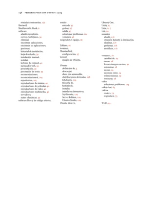      .
reiniciar contraseñas, 
Shotwell,
Shuleworth, Mark, 
soware
añadir repositorio,
correo electrónico, 
eliminar,
encontrar aplicaciones,
encontrar las aplicaciones,
gestionar,
historial de instalación,
hoja de cálculo, 
instalación manual,
instalar,
lectores de podcast, 
navegador web, 
presentación, 
procesador de texto, 
recomendaciones,
recomendaciones(, 
repositorios, 
reproductores de música, 
reproductores de películas, 
reproductores de vídeo, 
reproductores multimedia, 
servidores,
suites oﬁmáticas, 
soware libre y de código abierto,
sonido
entrada, 
grabar, 
salida, 
solucionar problemas, 
volumen, 
suspender el equipo, 
Tablero, 
terminal,
underbird,
conﬁguración, 
torrent
imagen de Ubuntu,
Ubuntu
deﬁnición de, 
descargar,
disco  arrancable,
distribuciones derivadas, 
Edubuntu, 
ﬁlosofía de,
historia de,
instalar,
interfaces alternativas,
Mythbuntu, 
Server Edition, 
Ubuntu Studio, 
Ubuntu Live ,
Ubuntu One,
Unity, 
Unix, , 
, 
usuarios
añadir, 
creación durante la instalación,
eliminar, 
gestionar, 
modiﬁcar, 
ventanas, 
cambiar de, 
cerrar, 
forzar siempre encima, 
minimizar, 
mover, 
moverse entre, 
redimensionar, 
restaurar, 
vídeo
solucionar problemas, 
vídeo chat, 
vídeos
codecs, 
reproducir, 
Wi-Fi, 
 