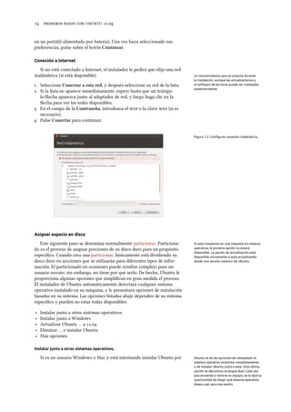      .
en un portátil alimentado por batería). Una vez haya seleccionado sus
preferencias, pulse sobre el botón Continuar.
Conexión a Internet
Si no está conectado a Internet, el instalador le pedirá que elija una red
inalámbrica (si está disponible). Le recomendamos que se conecte durante
la instalación, aunque las actualizaciones y
el software de terceros puede ser instalados
posteriormente.
. Seleccione Conectar a esta red, y después seleccione su red de la lista.
. Si la lista no aparece inmediatamente, espere hasta que un triángu-
lo/ﬂecha aparezca junto al adaptador de red, y luego haga clic en la
ﬂecha para ver las redes disponibles.
. En el campo de la Contraseña, introduzca el  o la clave  (si es
necesario).
. Pulse Conectar para continuar.
Figura 1.2: Conﬁgurar conexión inalámbrica.
Asignar espacio en disco
Este siguiente paso se denomina normalmente particionar. Particiona- Si está instalando en una máquina sin sistema
operativo, la primera opción no estará
disponible. La opción de actualización está
disponible únicamente si está actualizando
desde una versión anterior de Ubuntu.
do es el proceso de asignar porciones de su disco duro para un propósito
especíﬁco. Cuando crea una particionar, básicamente está dividiendo su
disco duro en secciones que se utilizarán para diferentes tipos de infor-
mación. El particionado en ocasiones puede resultar complejo para un
usuario novato; sin embargo, no tiene por qué serlo. De hecho, Ubuntu le
proporciona algunas opciones que simpliﬁcan en gran medida el proceso.
El instalador de Ubuntu automáticamente detectará cualquier sistema
operativo instalado en su máquina, y le presentará opciones de instalación
basadas en su sistema. Las opciones listadas abajo dependen de su sistema
especíﬁco y pueden no estar todas disponibles:
‣ Instalar junto a otros sistemas operativos
‣ Instalar junto a Windows
‣ Actualizar Ubuntu … a .
‣ Eliminar … e instalar Ubuntu
‣ Más opciones
Instalar junto a otros sistemas operativos.
Si es un usuario Windows o Mac y está intentando instalar Ubuntu por Ubuntu le da las opciones de reemplazar el
sistema operativo existente completamente,
o de instalar Ubuntu junto a este. Esta última
opción se denomina arranque dual. Cada vez
que encienda o reinicie su equipo, se le dará la
oportunidad de elegir qué sistema operativo
desea usar para esa sesión.
 
