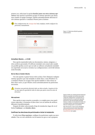  
primera vez, seleccione la opción Instalar junto con otros sistemas ope-
rativos. Esta opción le permitirá escoger el sistema operativo que desee
usar cuando su equipo arranque. Ubuntu automáticamente detectará el
otro sistema operativo e instalará Ubuntu junto al mismo.
Para conﬁguraciones de arranque dual más complejas, tendrá conﬁgurar las
particiones manualmente.
Figura 1.3: Seleccione dónde le gustaría
instalar Ubuntu.
Actualizar Ubuntu … a 12.04
Esta opción mantendrá todos sus documentos, música, imágenes, y
otros archivos personales. El soware instalado será conservado cuando
sea posible (podría ocurrir que no todo su soware actualmente instalado
sea soportado en la nueva versión). Las conﬁguraciones a nivel del sistema
serán borradas.
Borrar disco e instalar Ubuntu
Use esta opción si quiere borrar todo su disco. Esto eliminará cualquier
sistema operativo que esté instalado en dicho disco, como Windows ,
e instalará Ubuntu en su lugar. Esta opción también es útil si tiene un
disco duro vacío, ya que Ubuntu creará automáticamente las particiones
necesarias.
Formatear una partición destruirá todos sus datos actuales. Asegúrese de ha-
cer una copia de seguridad de todos los datos que quiera conservar antes de
formatear.
Más opciones
Esta opción es para usuarios avanzados y se emplea para crear parti-
Ubuntu instala una carpeta personal donde por
defecto se guardan sus archivos personales
y datos de conﬁguración. Si escoge tener su
carpeta personal en una partición separada,
entonces en caso de que decida reinstalar
Ubuntu o realizar una actualización desde cero
a la última versión, sus archivos personales y
datos de conﬁguración no se perderán.
ciones especiales, o formatear el disco duro con un sistema de archivos
diferente al predeterminado.
Después de haber seleccionado el tipo de instalación, haga clic en el Más información e instrucciones detalladas
sobre particionamiento están disponibles
en: https://help.ubuntu.com/community/
HowtoPartition (en inglés).
botón Continuar o en Instalar ahora.
Conﬁrmar las elecciones de particionado e iniciar la instalación
Si selecciona Otras opciones, conﬁgure las particiones según sus nece-
sidades. Una vez esté satisfecho con la manera en que se van a preparar,
 