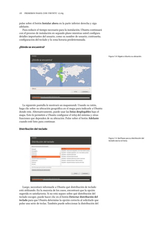      .
pulse sobre el botón Instalar ahora en la parte inferior derecha y siga
adelante.
Para reducir el tiempo necesario para la instalación, Ubuntu continuará
con el proceso de instalación en segundo plano mientras usted conﬁgura
detalles importantes del usuario, como su nombre de usuario, contraseña,
conﬁguración del teclado y la zona horaria predeterminada.
¿Dónde se encuentra?
Figura 1.4: Dígale a Ubuntu su ubicación.
La siguiente pantalla le mostrará un mapamundi. Usando su ratón,
haga clic sobre su ubicación geográﬁca en el mapa para indicarle a Ubuntu
donde está. Alternativamente, puede usar las listas desplegables bajo el
mapa. Esto le permitirá a Ubuntu conﬁgurar el reloj del sistema y otras
funciones que dependen de su ubicación. Pulse sobre el botón Adelante
cuando esté listo para continuar.
Distribución del teclado
Figura 1.5: Veriﬁque que su distribución del
teclado sea la correcta.
Luego, necesitará informarle a Ubuntu qué distribución de teclado
está utilizando. En la mayoría de los casos, encontrará que la opción
sugerida es satisfactoria. Si no está seguro sobre qué distribución del
teclado escoger, puede hacer clic en el botón Detectar distribución del
teclado para que Ubuntu determine la opción correcta al solicitarle que
pulse una serie de teclas. También puede seleccionar la distribución del
 