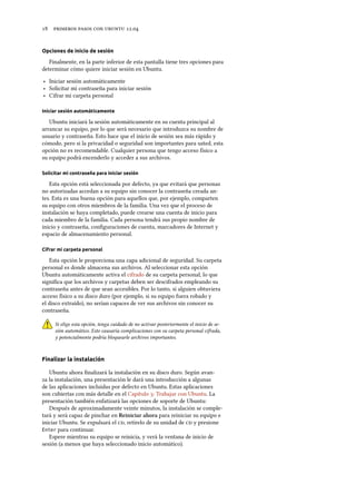      .
Opciones de inicio de sesión
Finalmente, en la parte inferior de esta pantalla tiene tres opciones para
determinar cómo quiere iniciar sesión en Ubuntu.
‣ Iniciar sesión automáticamente
‣ Solicitar mi contraseña para iniciar sesión
‣ Cifrar mi carpeta personal
Iniciar sesión automáticamente
Ubuntu iniciará la sesión automáticamente en su cuenta principal al
arrancar su equipo, por lo que será necesario que introduzca su nombre de
usuario y contraseña. Esto hace que el inicio de sesión sea más rápido y
cómodo, pero si la privacidad o seguridad son importantes para usted, esta
opción no es recomendable. Cualquier persona que tengo acceso físico a
su equipo podrá encenderlo y acceder a sus archivos.
Solicitar mi contraseña para iniciar sesión
Esta opción está seleccionada por defecto, ya que evitará que personas
no autorizadas accedan a su equipo sin conocer la contraseña creada an-
tes. Esta es una buena opción para aquellos que, por ejemplo, comparten
su equipo con otros miembros de la familia. Una vez que el proceso de
instalación se haya completado, puede crearse una cuenta de inicio para
cada miembro de la familia. Cada persona tendrá sus propio nombre de
inicio y contraseña, conﬁguraciones de cuenta, marcadores de Internet y
espacio de almacenamiento personal.
Cifrar mi carpeta personal
Esta opción le proporciona una capa adicional de seguridad. Su carpeta
personal es donde almacena sus archivos. Al seleccionar esta opción
Ubuntu automáticamente activa el cifrado de su carpeta personal, lo que
signiﬁca que los archivos y carpetas deben ser descifrados empleando su
contraseña antes de que sean accesibles. Por lo tanto, si alguien obtuviera
acceso físico a su disco duro (por ejemplo, si su equipo fuera robado y
el disco extraído), no serían capaces de ver sus archivos sin conocer su
contraseña.
Si elige esta opción, tenga cuidado de no activar posteriormente el inicio de se-
sión automático. Esto causaría complicaciones con su carpeta personal cifrada,
y potencialmente podría bloquearle archivos importantes.
Finalizar la instalación
Ubuntu ahora ﬁnalizará la instalación en su disco duro. Según avan-
za la instalación, una presentación le dará una introducción a algunas
de las aplicaciones incluidas por defecto en Ubuntu. Estas aplicaciones
son cubiertas con más detalle en el Capítulo : Trabajar con Ubuntu. La
presentación también enfatizará las opciones de soporte de Ubuntu:
Después de aproximadamente veinte minutos, la instalación se comple-
tará y será capaz de pinchar en Reiniciar ahora para reiniciar su equipo e
iniciar Ubuntu. Se expulsará el , retírelo de su unidad de  y presione
Enter para continuar.
Espere mientras su equipo se reinicia, y verá la ventana de inicio de
sesión (a menos que haya seleccionado inicio automático).
 