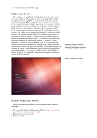      .
Pantalla de inicio de sesión
Una vez que se ha completado la instalación y el equipo se ha reini-
ciado, será recibido por la pantalla de inicio de sesión de Ubuntu. Esta
pantalla de inicio usa LightDM, es un gestor de pantalla ligero y fácil-
mente personalizable. En la pantalla de inicio se mostrará su nombre de
usuario, teniendo que introducir la contraseña para poder seguir adelante.
Haga clic sobre su nombre e introduzca su contraseña. Una vez lo haga,
puede hacer clic sobre la ﬂecha o pulsar Intro para acceder al escrito-
rio de Ubuntu. La pantalla de inicio de sesión de Ubuntu soportar varios
usuarios, con fondos de pantalla personalizados para cada uno. De hecho,
Ubuntu usará automáticamente el fondo de su escritorio para usarlo en
la pantalla de inicio de sesión. La pantalla de inicio de sesión también le
permite elegir entre distintos entornos. En la instalación predeterminada
de Ubuntu dispondrá de dos entornos: Ubuntu y Ubuntu-D. Si quie-
re acceder a Ubuntu-D, haga clic sobre el icono de Ubuntu, seleccione
Ubuntu-D de la lista, e introduzca su contraseña para iniciar sesión. La También está disponible una sesión de
invitado en la pantalla de inicio de sesión.
Puede activar esta sesión para invitados que
usen su portátil o equipo de escritorio.
pantalla de inicio de sesión le permite actualizar el idioma de su teclado, el
volumen de sonido y activar/desactivar la conﬁguración de accesibilidad
antes de que acceder a su escritorio. También muestra la fecha y hora y
el nivel de batería en los portátiles. También puede apagar o reiniciar su
sistema desde esta pantalla.
Figura 1.9: Pantalla de inicio de sesión.
Instalador de Ubuntu para Windows
Puede instalar y ejecutar Ubuntu junto con su instalación actual de
Windows:
. Descargar el instalador de Ubuntu para Windows http://www.ubuntu.
com/download/ubuntu/windows-installer
. Ejecutar el archivo descargado
. Instalar Ubuntu
 