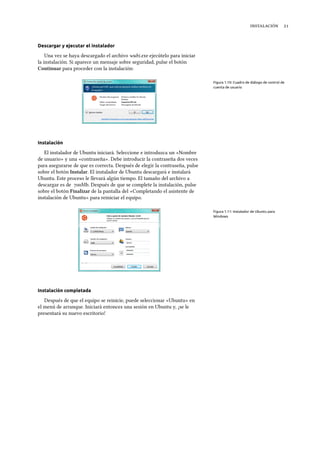  
Descargar y ejecutar el instalador
Una vez se haya descargado el archivo wubi.exe ejecútelo para iniciar
la instalación. Si aparece un mensaje sobre seguridad, pulse el botón
Continuar para proceder con la instalación:
Figura 1.10: Cuadro de diálogo de control de
cuenta de usuario
Instalación
El instalador de Ubuntu iniciará. Seleccione e introduzca un «Nombre
de usuario» y una «contraseña». Debe introducir la contraseña dos veces
para asegurarse de que es correcta. Después de elegir la contraseña, pulse
sobre el botón Instalar. El instalador de Ubuntu descargará e instalará
Ubuntu. Este proceso le llevará algún tiempo. El tamaño del archivo a
descargar es de Mb. Después de que se complete la instalación, pulse
sobre el botón Finalizar de la pantalla del «Completando el asistente de
instalación de Ubuntu» para reiniciar el equipo.
Figura 1.11: Instalador de Ubuntu para
Windows
Instalación completada
Después de que el equipo se reinicie, puede seleccionar «Ubuntu» en
el menú de arranque. Iniciará entonces una sesión en Ubuntu y, ¡se le
presentará su nuevo escritorio!
 