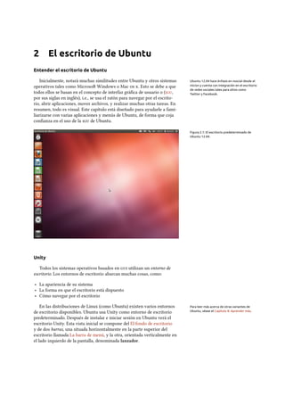 2 El escritorio de Ubuntu
Entender el escritorio de Ubuntu
Inicialmente, notará muchas similitudes entre Ubuntu y otros sistemas Ubuntu 12.04 hace énfasis en «social desde el
inicio» y cuenta con integración en el escritorio
de redes sociales tales para sitios como
Twitter y Facebook.
operativos tales como Microso Windows o Mac  . Esto se debe a que
todos ellos se basan en el concepto de interfaz gráﬁca de usuario o (,
por sus siglas en inglés), i.e., se usa el ratón para navegar por el escrito-
rio, abrir aplicaciones, mover archivos, y realizar muchas otras tareas. En
resumen, todo es visual. Este capítulo está diseñado para ayudarle a fami-
liarizarse con varias aplicaciones y menús de Ubuntu, de forma que coja
conﬁanza en el uso de la  de Ubuntu.
Figura 2.1: El escritorio predeterminado de
Ubuntu 12.04.
Unity
Todos los sistemas operativos basados en  utilizan un entorno de
escritorio. Los entornos de escritorio abarcan muchas cosas, como:
‣ La apariencia de su sistema
‣ La forma en que el escritorio está dispuesto
‣ Cómo navegar por el escritorio
En las distribuciones de Linux (como Ubuntu) existen varios entornos Para leer más acerca de otras variantes de
Ubuntu, véase el Capítulo 8: Aprender más.de escritorio disponibles. Ubuntu usa Unity como entorno de escritorio
predeterminado. Después de instalar e iniciar sesión en Ubuntu verá el
escritorio Unity. Esta vista inicial se compone del El fondo de escritorio
y de dos barras, una situada horizontalmente en la parte superior del
escritorio llamada La barra de menú, y la otra, orientada verticalmente en
el lado izquierdo de la pantalla, denominada lanzador.
 