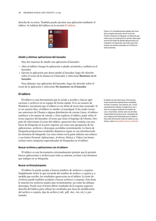      .
derecha de su icono. También puede ejecutar una aplicación mediante el
tablero. Se hablará del tablero en la sección El tablero.
Figura 2.4: Inmediatamente debajo del icono
de la carpeta personal, verá el icono de
Firefox. Observe el triángulo a la derecha que
indica que es la aplicación en primer plano (por
encima de todas las demás aplicaciones) y el
triángulo a la izquierda, que indica que solo
existe una ventana asociada con Firefox en
este momento.
Añadir y eliminar aplicaciones del lanzador
Hay dos maneras de añadir una aplicación al lanzador:
‣ Abra el tablero, busque la aplicación a añadir, arrástrela y suéltela en el
lanzador.
‣ Ejecute la aplicación que desea añadir al lanzador, haga clic derecho
sobre el icono de la misma en el lanzador y seleccione Mantener en el
lanzador.
Para eliminar una aplicación del lanzador, haga clic derecho sobre el
icono de la aplicación y seleccione No mantener en el lanzador.
El tablero
El tablero es una herramienta que le ayuda a acceder y buscar apli- El tablero le permite buscar información,
tanto localmente (aplicaciones instaladas,
archivos recientes, marcadores, etc.) como
remotamente (Twitter, Google Docs, etc.).
Esto se consigue mediante el empleo de
una o más lentes, siendo cada una de ellas
responsable de proporcionar resultados de
una categoría de búsqueda para el tablero.
Para más información sobre el tablero y sus
lentes, véase https://wiki.ubuntu.com/Unity
caciones y archivos en su equipo de forma rápida. Si es un usuario de
Windows, encontrará que el tablero es un Menú de inicio más avanzado. Si
es un usuario Mac, el tablero es similar a Launchpad. Si ha usado versio-
nes anteriores de Ubuntu o alguna distribución de  Linux, el tablero
sustituye a los menús de  . Para explorar el tablero, pulse sobre el
icono superior del lanzador; el icono que tiene el logotipo de Ubuntu. Des-
pués de seleccionar el icono del tablero, aparecerá otra ventana con una
barra de búsqueda en la parte superior así como una agrupación de las
aplicaciones, archivos y descargas accedidas recientemente. La barra de
búsqueda proporciona resultados dinámicos según se van introduciendo
los términos de búsqueda. Las cinco lentes en la parte inferior son enlaces
a sus lentes Personal, Aplicaciones, Archivos, Música y Vídeos. Las lentes
actúan como categorías especializadas de búsquedas en el tablero.
Buscar archivos y aplicaciones con el tablero
El tablero es una herramienta extremadamente potente que le permite
buscar aplicaciones y archivos por todo su sistema, en base a los términos
que indique en su búsqueda.
Buscar archivos/carpetas
El tablero le puede ayudar a buscar nombres de archivos o carpetas.
Simplemente teclee lo que recuerde del nombre de archivo o carpeta y, a
medida que escribe, los resultados aparecerán en el tablero. La lente de
Archivos puede también ayudarle a buscar archivos o carpetas. Esta lente
le muestra los archivos usados más recientemente, así como las últimas
descargas. Puede usar el botón ﬁltrar resultados de la esquina superior-
derecha del tablero para reﬁnar los resultados por hora de modiﬁcación
del archivo o carpeta, tipo de archivo (.odt, .pdf, .doc, .tex, etc.) o por
tamaño.
 