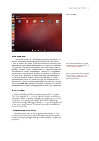     
Figura 2.5: El tablero
Buscar aplicaciones
La instalación estándar de Ubuntu viene con muchas aplicaciones. Los
usuarios pueden también descargar miles de aplicaciones más desde el
Centro de soware de Ubuntu. Según vaya recopilando una colección de El Centro de software de Ubuntu y la gestión
de aplicaciones serán tratados en detalle en el
Capítulo 5: Gestión de software.
impresionantes aplicaciones, puede resultar difícil recordar el nombre de
una aplicación en particular. Simplemente use la lente de aplicaciones en
el tablero. Esta lente clasiﬁca automáticamente en categorías las aplicacio-
nes instaladas en «Usadas recientemente», «Instaladas» y «Disponibles
para descargar».También puede introducir el nombre de la aplicación, o Si es nuevo en el mundo de Ubuntu asegúrese
de leer el Capítulo 3: Trabajar con Ubuntu.
Le ayudará a elegir las aplicaciones que se
adaptan a sus necesidades.
una parte de él, y aparecerán las aplicaciones cuyos nombres cumplan
su criterio de búsqueda. Incluso si no recuerda el nombre de la aplica-
ción en absoluto, escriba una palabra clave que esté relacionada con la
aplicación y el tablero la encontrará en la mayoría de los casos. Por ejem-
plo, introduzca música y el tablero le devolverá el reproductor de música
predeterminado y cualquier otro reproductor de música que haya usado).
Áreas de trabajo
Las áreas de trabajo también se conocen como escritorios virtuales.
Estas vistas separadas de su escritorio le permite agrupar las aplicaciones
y, al hacerlo, reducir el desorden e mejorar la navegación en su escritorio.
Por ejemplo, en un área de trabajo puede abrir todas las aplicaciones
multimedia; en otra las aplicaciones oﬁmáticas y su navegador de Internet
en una tercera área de trabajo. Ubuntu, de forma predeterminada, tiene
cuatro áreas de trabajo.
Cambiando entre áreas de trabajo
Para cambiar entre áreas de trabajo, pulse sobre el Selector de áreas
de trabajo situado en el lanzador. Esta utilidad le permite alternar entre
las áreas de trabajo (contengan o no aplicaciones abiertas), y elegir la que
quiere usar.
 