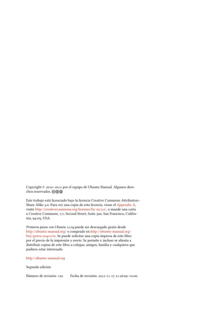 Copyright © – por el equipo de Ubuntu Manual. Algunos dere-
chos reservados. cba
Este trabajo está licenciado bajo la licencia Creative Commons Aribution–
Share Alike .. Para ver una copia de esta licencia, véase el Appendix A,
visite http://creativecommons.org/licenses/by-sa/./, o mande una carta
a Creative Commons,  Second Street, Suite , San Francisco, Califor-
nia, , USA.
Primeros pasos con Ubuntu . puede ser descargado gratis desde
http://ubuntu-manual.org/ o comprado en http://ubuntu-manual.org/
buy/gswue/es. Se puede solicitar una copia impresa de este libro
por el precio de la impresión y envío. Se permite e incluso se alienta a
distribuir copias de este libro a colegas, amigos, familia y cualquiera que
pudiera estar interesado.
http://ubuntu-manual.org
Segunda edición
Número de revisión:  Fecha de revisión: -- :: +
 