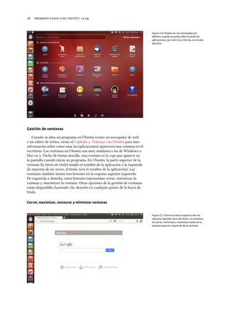      .
Figura 2.6: Puede ver los resultados por
defecto cuando se pulsa sobre la lente de
aplicaciones, así como los criterios, en el lado
derecho.
Gestión de ventanas
Cuando se abra un programa en Ubuntu (como un navegador de web
o un editor de textos, véase el Capítulo : Trabajar con Ubuntu para más
información sobre cómo usar las aplicaciones) aparecerá una ventana en el
escritorio. Las ventanas en Ubuntu son muy similares a las de Windows o
Mac  . Dicho de forma sencilla, una ventana es la caja que aparece en
la pantalla cuando inicia un programa. En Ubuntu, la parte superior de la
ventana (la barra de título) tendrá el nombre de la aplicación a la izquierda
(la mayoría de las veces, el título será el nombre de la aplicación). Las
ventanas también tienen tres botones en la esquina superior izquierda.
De izquierda a derecha, estos botones representan cerrar, minimizar la
ventana y maximizar la ventana. Otras opciones de la gestión de ventanas
están disponibles haciendo clic derecho en cualquier punto de la barra de
título.
Cerrar, maximizar, restaurar y minimizar ventanas
Figura 2.7: Esta es la barra superior de una
ventana, llamada barra de título. Los botones
de cerrar, minimizar y maximizar están en la
esquina superior izquierda de la ventana.
 