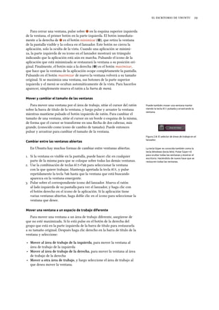     
Para cerrar una ventana, pulse sobre en la esquina superior izquierda
de la ventana, el primer botón en la parte izquierda. El botón inmediata-
mente a la derecha de es el botón minimizar ( ), que retira la ventana
de la pantalla visible y la coloca en el lanzador. Este botón no cierra la
aplicación, solo la oculta de la vista. Cuando una aplicación se minimi-
za, la parte izquierda de su icono en el lanzador mostrará un triángulo
indicando que la aplicación está aún en marcha. Pulsando el icono de la
aplicación que está minimizada se restaurará la ventana a su posición ori-
ginal. Finalmente, el botón más a la derecha ( ) es el botón maximizar,
que hace que la ventana de la aplicación ocupe completamente la pantalla.
Pulsando en el botón maximizar de nuevo la ventana volverá a su tamaño
original. Si se maximiza una ventana, sus botones de la parte superior
izquierda y el menú se ocultan automáticamente de la vista. Para hacerlos
aparecer, simplemente mueva el ratón a la barra de menú.
Mover y cambiar el tamaño de las ventanas
Para mover una ventana por el área de trabajo, sitúe el cursor del ratón Puede también mover una ventana mante-
niendo la tecla Alt pulsada y arrastrando la
ventana.
sobre la barra de título de la ventana, y luego pulse y arrastre la ventana
mientras mantiene pulsado el botón izquierdo de ratón. Para cambiar el
tamaño de una ventana, sitúe el cursor en un borde o esquina de la misma,
de forma que el cursor se transforme en una ﬂecha de dos cabezas, más
grande, (conocido como icono de cambio de tamaño). Puede entonces
pulsar y arrastrar para cambiar el tamaño de la ventana.
Figura 2.8: El selector de áreas de trabajo en el
lanzador.
Cambiar entre las ventanas abiertas
En Ubuntu hay muchas formas de cambiar entre ventanas abiertas. La tecla Súper es conocida también como la
tecla Windows (tecla Win). Pulse Súper+D
para ocultar todas las ventanas y mostrar el
escritorio. Haciéndolo de nuevo hace que se
restauren todas las ventanas.
. Si la ventana es visible en la pantalla, puede hacer clic en cualquier
parte de la misma para que se coloque sobre todas las demás ventanas.
. Use la combinación de teclas Alt+Tab para seleccionar la ventana
con la que quiere trabajar. Mantenga apretada la tecla Alt, y pulse
repetidamente la tecla Tab hasta que la ventana que está buscando
aparezca en la ventana emergente.
. Pulse sobre el correspondiente icono del lanzador. Mueva el ratón
al lado izquierda de su pantalla para ver el lanzador, y haga clic con
el botón derecho en el icono de la aplicación. Si la aplicación tiene
varias ventanas abiertas, haga doble clic en el icono para seleccionar la
ventana que desee.
Mover una ventana a un espacio de trabajo diferente
Para mover una ventana a un área de trabajo diferente, asegúrese de
que no esté maximizada. Si lo está pulse en el botón de la derecha del
grupo que está en la parte izquierda de la barra de título para restaurarla
a su tamaño original. Después haga clic derecho en la barra de título de la
ventana y seleccione:
‣ Mover al área de trabajo de la izquierda, para mover la ventana al
área de trabajo de la izquierda
‣ Mover al área de trabajo de la derea, para mover la ventana al área
de trabajo de la derecha
‣ Mover a otra área de trabajo, y luego seleccione el área de trabajo al
que desea mover la ventana.
 