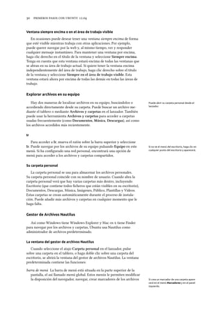      .
Ventana siempre encima o en el área de trabajo visible
En ocasiones puede desear tener una ventana siempre encima de forma
que esté visible mientras trabaja con otras aplicaciones. Por ejemplo,
puede querer navegar por la web y, al mismo tiempo, ver y responder
cualquier mensaje instantáneo. Para mantener una ventana por encima,
haga clic derecho en el título de la ventana y seleccione Siempre encima.
Tenga en cuenta que esta ventana estará encima de todas las ventanas que
se abran en su área de trabajo actual. Si quiere tener la ventana encima
independientemente del área de trabajo, haga clic derecho sobre el título
de la ventana y seleccione Siempre en el área de trabajo visible. Esta
ventana estará ahora por encima de todas las demás en todas las áreas de
trabajo.
Explorar archivos en su equipo
Hay dos maneras de localizar archivos en su equipo, buscándolos o Puede abrir su carpeta personal desde el
lanzador.accediendo directamente desde su carpeta. Puede buscar un archivo me-
diante el tablero o mediante Arivos y carpetas en el lanzador. También
puede usar la herramienta Arivos y carpetas para acceder a carpetas
usadas frecuentemente (como Documentos, Música, Descargas), así como
los archivos accedidos más recientemente.
Ir
Para acceder a Ir, mueva el ratón sobre la barra superior y seleccione
Ir. Puede navegar por los archivos de su equipo pulsando Equipo en este Si no ve el menú del escritorio, haga clic en
cualquier punto del escritorio y aparecerá.menú. Si ha conﬁgurado una red personal, encontrará una opción de
menú para acceder a los archivos y carpetas compartidos.
Su carpeta personal
La carpeta personal se usa para almacenar los archivos personales.
Su carpeta personal coincide con su nombre de usuario. Cuando abra la
carpeta personal verá que hay varias carpetas más dentro, incluyendo
Escritorio (que contiene todos ﬁcheros que están visibles en su escritorio),
Documentos, Descargas, Música, Imágenes, Público, Plantillas y Vídeos.
Estas carpetas se crean automáticamente durante el proceso de instala-
ción. Puede añadir más archivos y carpetas en cualquier momento que le
haga falta.
Gestor de Archivos Nautilus
Así como Windows tiene Windows Explorer y Mac   tiene Finder
para navegar por los archivos y carpetas, Ubuntu usa Nautilus como
administrador de archivos predeterminado.
La ventana del gestor de archivos Nautilus
Cuando seleccione el atajo Carpeta personal en el lanzador, pulse
sobre una carpeta en el tablero, o haga doble clic sobre una carpeta del
escritorio, se abrirá la ventana del gestor de archivos Nautilus. La ventana
predeterminada contiene las funciones:
barra de menú La barra de menú está situada en la parte superior de la
pantalla, el así llamado menú global. Estos menús le permiten modiﬁcar
la disposición del navegador, navegar, crear marcadores de los archivos Si crea un marcador de una carpeta apare-
cerá en el menú Marcadores y en el panel
izquierdo.
 