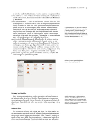     
y carpetas usados habitualmente, y ver los archivos y carpetas ocultos.
barra de título La barra de título muestra el nombre de la carpeta actual-
mente seleccionada. También contiene los botones Cerrar, Minimizar,
y Maximizar.
barra de herramientas La barra de herramientas contiene utilidades para
la navegación. A la derecha está el icono de búsqueda (representa una
lupa); haciendo clic sobre este icono aparece un campo de forma que
pueda buscar un archivo o carpeta por el nombre. Inmediatamente Si empieza a teclear una ubicación en la barra
de herramientas que comienza por un carácter
/, Nautilus cambiará automáticamente los
botones de navegación por un campo de
texto etiquetado como Ubicación. También es
posible convertir los botones de navegación en
un campo de texto pulsando Ctrl+L.
debajo de la barra de herramientas, verá una representación de su
navegación actual. Es similar a la función de historial en la mayoría
de los navegadores; guarda un registro de los lugares visitados para
permitirle volver atrás si es necesario. Puede pulsar en las ubicaciones
para volver atrás a través del explorador de archivos.
panel izquierdo El panel izquierdo del explorador de archivos contiene
atajos a las carpetas usadas habitualmente. Cuando se crea un mar-
cador de una carpeta, este aparece en el panel izquierdo. No importa
qué carpeta esté abierta, que el panel izquierdo siempre contiene las
mismas carpetas. Este panel puede cambiarse para que muestre otras
características (como información, árbol, historial, etc.) pulsando en la
ﬂecha hacia abajo junto a «Lugares», cerca de la parte superior.
panel central El panel más grande muestra los archivos y carpetas del
directorio por el que está navegando.
Figura 2.9: Gestor de archivos Nautilus
mostrando su carpeta personal.
Navegar con Nautilus
Para navegar entre carpetas, use los marcadores del panel izquierdo ¿Qué es un directorio? o ¿una carpeta? Un
directorio es una división del espacio en un
sistema de archivos que se puede usar para
organizar archivos. Una carpeta es el nombre
dado a un directorio en una interfaz gráﬁca de
usuario (IGU) como Nautilus.
del administrador de archivos Nautilus. También puede regresar sobre
sus propios pasos haciendo clic en el nombre de la carpeta en la barra de
direcciones. Hacer doble clic sobre una carpeta visible causará que esta se
abra.
Abrir archivos
Un archivo, en su forma más simple, son datos. Los datos pueden re-
presentar un documento de texto, la información de una base de datos o
datos que se usarán para producir música o vídeo. Para abrir un archivo
puede, o bien hacer doble clic sobre su icono, o pulsar con el botón dere-
cho y seleccionar Abrir con. Ubuntu intenta determinar qué aplicación
 