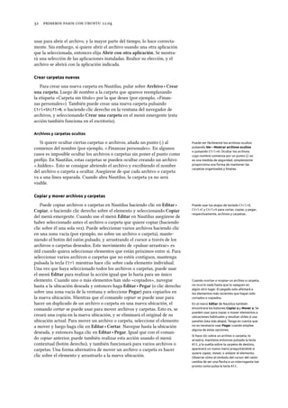      .
usar para abrir el archivo, y la mayor parte del tiempo, lo hace correcta-
mente. Sin embargo, si quiere abrir el archivo usando una otra aplicación
que la seleccionada, entonces elija Abrir con otra aplicación. Se mostra-
rá una selección de las aplicaciones instaladas. Realice su elección, y el
archivo se abrirá con la aplicación indicada.
Crear carpetas nuevas
Para crear una nueva carpeta en Nautilus, pulse sobre Arivo ‣ Crear
una carpeta. Luego dé nombre a la carpeta que aparece reemplazando
la etiqueta «Carpeta sin título» por la que desee (por ejemplo, «Finan-
zas personales»). También puede crear una nueva carpeta pulsando
Ctrl+Shift+N, o haciendo clic derecho en la ventana del navegador de
archivos, y seleccionando Crear una carpeta en el menú emergente (esta
acción también funciona en el escritorio).
Archivos y carpetas ocultos
Si quiere ocultar ciertas carpetas o archivos, añada un punto (.) al Puede ver fácilmente los archivos ocultos
pulsando Ver ‣Mostrar archivos ocultos
o pulsando Ctrl+H. Ocultar los archivos
cuyo nombre comienza por un punto (.) no
es una medida de seguridad, simplemente
proporciona una forma de mantener las
carpetas organizadas y limpias.
comienzo del nombre (por ejemplo, «.Finanzas personales». En algunos
casos es imposible ocultar los archivos o carpetas sin poner el punto como
preﬁjo. En Nautilus, estas carpetas se pueden ocultar creando un archivo
«.hidden». Esto se consigue abriendo el archivo y escribiendo el nombre
del archivo o carpeta a ocultar. Asegúrese de que cada archivo o carpeta
va a una línea separada. Cuando abra Nautilus, la carpeta ya no será
visible.
Copiar y mover archivos y carpetas
Puede copiar archivos o carpetas en Nautilus haciendo clic en Editar ‣ Puede usar los atajos de teclado Ctrl+X,
Ctrl+C y Ctrl+V para cortar, copiar, y pegar,
respectivamente, archivos y carpetas.
Copiar, o haciendo clic derecho sobre el elemento y seleccionando Copiar
del menú emergente. Cuando use el menú Editar en Nautilus asegúrese de
haber seleccionado antes el archivo o carpeta que quiere copiar (haciendo
clic sobre él una sola vez). Puede seleccionar varios archivos haciendo clic
en una zona vacía (por ejemplo, no sobre un archivo o carpeta), mante-
niendo el botón del ratón pulsado, y arrastrando el cursor a través de los
archivos o carpetas deseados. Este movimiento de «pulsar-arrastrar» es
útil cuando quiera seleccionar elementos que están próximos entre sí. Para
seleccionar varios archivos o carpetas que no estén contiguos, mantenga
pulsada la tecla Ctrl mientras hace clic sobre cada elemento individual.
Una vez que haya seleccionado todos los archivos o carpetas, puede usar
el menú Editar para realizar la acción igual que lo haría para un único
elemento. Cuando uno o más elementos han sido «copiados», navegue Cuando «corta» o «copia» un archivo o carpeta,
no ocurre nada hasta que lo «pegue» en
algún otro lugar. El pegado solo afectará a
los elementos más recientes que hayan sido
cortados o copiados.
hasta a la ubicación deseada y entonces haga Editar ‣ Pegar (o clic derecho
sobre una zona vacía de la ventana y seleccione Pegar) para copiarlos en
la nueva ubicación. Mientras que el comando copiar se puede usar para
En el menú Editar de Nautilus también
encontrará los botones Copiar a y Mover a. Se
pueden usar para copiar o mover elementos a
ubicaciones habituales y resultan útiles si usa
paneles (vea más abajo). Tenga en cuenta que
no es necesario usar Pegar cuando emplee
alguna de estas opciones.
hacer un duplicado de un archivo o carpeta en una nueva ubicación, el
comando cortar se puede usar para mover archivos y carpetas. Esto es, se
creará una copia en la nueva ubicación, y se eliminará el original de su
ubicación actual. Para mover un archivo o carpeta, seleccione el elemento
a mover y luego haga clic en Editar ‣ Cortar. Navegue hasta la ubicación
deseada, y entonces haga clic en Editar ‣ Pegar. Igual que con el coman-
Si hace clic sobre un archivo o carpeta, lo
arrastra, mantiene entonces pulsada la tecla
Alt, y lo suelta sobre la carpeta de destino,
aparecerá un nuevo menú preguntándole si
quiere copiar, mover, o enlazar el elemento.
Observe cómo el símbolo del cursor del ratón
cambia de ser una ﬂecha a un interrogante tan
pronto como pulsa la tecla Alt.
do copiar anterior, puede también realizar esta acción usando el menú
contextual (botón derecho), y también funcionará para varios archivos o
carpetas. Una forma alternativa de mover un archivo o carpeta es hacer
clic sobre el elemento y arrastrarlo a la nueva ubicación.
 