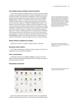     
Usar múltiples solapas y múltiples ventanas de Nautilus
Abrir varias ventanas de Nautilus puede ser útil para arrastrar archivos
y carpetas entre distintas ubicaciones. La opción de pestañas (así como la
de paneles) también está disponible en Nautilus. Para abrir una segunda Cuando arrastre elementos entre ventanas,
pestañas o paneles de Nautilus, aparecerá un
pequeño símbolo sobre el cursor del ratón
para hacerle saber la acción que se ejecutará
cuando suelte el botón del ratón. Un signo (+)
indica que va a copiar el elemento, mientras
que una ﬂecha pequeña signiﬁca que el
elemento será movido. La acción por defecto
dependerá de las carpetas en uso.
ventana mientras explora una carpeta en Nautilus, seleccione Arivo ‣
Ventana nueva o pulse Ctrl+N. Esto abrirá una nueva ventana, permi-
tiéndole arrastrar archivos o carpetas entre dos ubicaciones. Para abrir
una nueva pestaña, haga clic en Arivo ‣ Pestaña nueva o pulse Ctrl+T.
Aparecerá una nueva ﬁla sobre el espacio usado para explorar los archi-
vos, que contiene dos pestañas, ambas mostrarán el directorio que estaba
explorando originalmente. Puede pulsar sobre esas pestañas para cambiar
entre ellas, y arrastrar archivos o carpetas entre las pestañas, igual que
haría entre ventanas. También puede abrir un segundo panel en Nautilus,
de forma que pueda ver dos ubicaciones a la vez sin tener que cambiar
entre pestañas o ventanas. Para abrir un segundo panel, haga clic en Ver ‣
Panel adicional, o pulse F3 en el teclado. De nuevo, arrastrar archivos y
carpetas entre paneles es una forma rápida de mover o copiar elementos.
Buscar archivos y carpetas en su equipo
Puede buscar archivos y carpetas usando el tablero o Nautilus. Busque archivos o carpetas rápidamente
pulsando Ctrl+F en Nautilus y luego teclee lo
que desea encontrar.
Búsquedas usando el tablero
En el tablero simplemente escriba los términos a buscar en la barra de
búsqueda, en la parte superior del tablero.
Buscar usando Nautilus
En Nautilus, haga clic en Ir ‣ Buscar arivos, o pulse Ctrl+F. Esto
abrirá el campo de búsqueda donde puede teclear el nombre del archivo o
carpeta que desea encontrar.
Personalizar el escritorio
Figura 2.10: Puede cambiar la mayor parte de
la conﬁguración del sistema aquí.
Una de las ventajas del entorno de ventanas Unity es la capacidad de
cambiar la apariencia del escritorio. ¿No le gusta el tema predeterminado
 