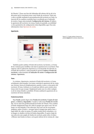      .
de Ubuntu? ¿Tiene una foto del chihuahua del sobrino del tío de la tía
del primo que le encantaría tener como fondo de escritorio? Todo esto
y más es posible mediante la personalización del escritorio en Unity. La
mayoría de los cambios se pueden hacer accediendo por el indicador
de sesión y luego seleccionando Conﬁguración del sistema. El tablero,
la apariencia del escritorio, los temas, fondos de pantalla, accesibilidad
y otros parámetros de conﬁguración están disponibles aquí. Para más
información véase Opciones de sesión.
Apariencia
Figura 2.11: Puede cambiar el tema en la
pestaña Aspecto de la ventana «Apariencia».
También puede cambiar el fondo del escritorio, las fuentes, y el tema
de las ventanas para modiﬁcar aún más la apariencia de su escritorio. Para
empezar, abra la aplicación Apariencia ya sea haciendo clic derecho en
el fondo del escritorio y seleccionando la opción Cambiar el fondo del
escritorio o seleccionando del Indicador de sesión ‣ Conﬁguración del
sistema ‣ Apariencia.
Tema
La ventana «Apariencia» mostrará el fondo del escritorio y el tema
actualmente seleccionados. Los temas controlan la apariencia de las venta-
nas, botones, barras de desplazamiento, paneles, iconos y otras partes del
escritorio. El tema Ambiance es el usado por defecto, pero existen otros
temas entre los que escoger. Simplemente pulse una vez sobre cualquie-
ra de los temas listados y pruébelo. El tema cambiará la apariencia de su
escritorio de forma inmediata.
Fondo de escritorio
Bajo Fondo, puede elegir entre Fondos de escritorio, Carpeta de imá-
genes, y Colores y degradados. Cuando se selecciona Fondos de escrito-
rio, verá la selección predeterminada de fondos de Ubuntu. Para cambiar
el fondo simplemente haga clic sobre la imagen que quiera usar. Sin em-
bargo, no está limitado a esta selección. Para usar una de sus propias
imágenes, pulse el botón +, navegue hasta la imagen que quiera usar, y
haga doble clic sobre la misma. El cambio tendrá efecto inmediato y es-
ta imagen se añadirá a la lista de fondos disponibles. Si quiere elegir de
una selección más amplia de fondos de escritorio, pulse sobre el enlace
«Obtener más fondos en línea» en la parte inferior de la ventana de «Apa-
 