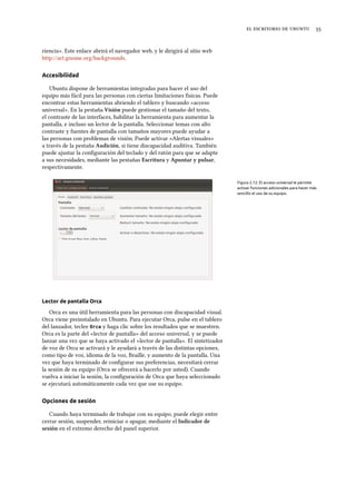     
riencia». Este enlace abrirá el navegador web, y le dirigirá al sitio web
http://art.gnome.org/backgrounds.
Accesibilidad
Ubuntu dispone de herramientas integradas para hacer el uso del
equipo más fácil para las personas con ciertas limitaciones físicas. Puede
encontrar estas herramientas abriendo el tablero y buscando «acceso
universal». En la pestaña Visión puede gestionar el tamaño del texto,
el contraste de las interfaces, habilitar la herramienta para aumentar la
pantalla, e incluso un lector de la pantalla. Seleccionar temas con alto
contraste y fuentes de pantalla con tamaños mayores puede ayudar a
las personas con problemas de visión. Puede activar «Alertas visuales»
a través de la pestaña Audición, si tiene discapacidad auditiva. También
puede ajustar la conﬁguración del teclado y del ratón para que se adapte
a sus necesidades, mediante las pestañas Escritura y Apuntar y pulsar,
respectivamente.
Figura 2.12: El acceso universal le permite
activar funciones adicionales para hacer más
sencillo el uso de su equipo.
Lector de pantalla Orca
Orca es una útil herramienta para las personas con discapacidad visual.
Orca viene preinstalado en Ubuntu. Para ejecutar Orca, pulse en el tablero
del lanzador, teclee Orca y haga clic sobre los resultados que se muestren.
Orca es la parte del «lector de pantalla» del acceso universal, y se puede
lanzar una vez que se haya activado el «lector de pantalla». El sintetizador
de voz de Orca se activará y le ayudará a través de las distintas opciones,
como tipo de voz, idioma de la voz, Braille, y aumento de la pantalla. Una
vez que haya terminado de conﬁgurar sus preferencias, necesitará cerrar
la sesión de su equipo (Orca se ofrecerá a hacerlo por usted). Cuando
vuelva a iniciar la sesión, la conﬁguración de Orca que haya seleccionado
se ejecutará automáticamente cada vez que use su equipo.
Opciones de sesión
Cuando haya terminado de trabajar con su equipo, puede elegir entre
cerrar sesión, suspender, reiniciar o apagar, mediante el Indicador de
sesión en el extremo derecho del panel superior.
 