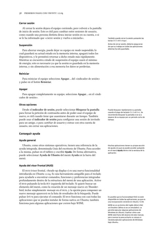      .
Cerrar sesión
Al cerrar la sesión dejara el equipo corriendo, pero volverá a la pantalla
de inicio de sesión. Esto es útil para cambiar entre sesiones de usuario,
como cuando una persona distinta desea iniciar sesión en su cuenta, o si
se le ha informado que «cierre sesión y vuelva a iniciarla». También puede cerrar la sesión pulsando las
teclas Ctrl+Alt+Supr.
Antes de cerrar sesión, debería asegurarse
de que su trabajo en todas las aplicaciones
abiertas ha sido guardado.
Suspensión
Para ahorrar energía, puede dejar su equipo en modo suspendido, lo
cual guardará su actual estado en la memoria interna, apagará todos los
dispositivos, y le permitirá retornar a dicho estado más rápidamente.
Mientras se encuentra estado de suspensión el equipo usará el mínimo
de energía; esto es necesario ya que la sesión es guardada en la memoria
interna, y sin alimentación a esa memoria los datos se perderían.
Reiniciar
Para reiniciar el equipo seleccione Apagar… del «indicador de sesión»
y pulse en el botón Reiniciar.
Apagar
Para apagar completamente su equipo, seleccione Apagar… en el «indi-
cador de sesión».
Otras opciones
Desde el indicador de sesión, puede seleccionar Bloquear la pantalla Puede bloquear rápidamente su pantalla
usando el atajo de teclado Ctrl+Alt+L. Se
recomienda bloquear la pantalla si se va a
separar de su equipo por un periodo corto de
tiempo.
para forzar la petición de contraseña antes de poder usar el equipo de
nuevo, es útil cuando tiene que ausentarse durante un tiempo. También
puede usar el indicador de sesión para conﬁgurar una sesión de invitado
para un amigo, o para cambiar de usuario y entrar con otra cuenta de
usuario, sin cerrar sus aplicaciones.
Conseguir ayuda
Ayuda general
Ubuntu, como otros sistemas operativos, tienen una referencia de la Muchas aplicaciones tienen su propia sección
de ayuda a la que se puede acceder pulsando
en el menú Ayuda dentro de la ventana de la
aplicación.
ayuda integrada, denominada Guía del escritorio de Ubuntu. Para acceder
a la misma, pulsar en el tablero y escribir Ayuda. De forma alternativa,
puede seleccionar Ayuda de Ubuntu del menú Ayuda en la barra del
menú.
Ayuda del visor frontal (HUD)
El  (visor frontal, «heads-up display») es una nueva funcionalidad
introducida en Ubuntu .. Es una herramienta amigable para el teclado
para ayudarle a encontrar comandos, funciones y preferencias integradas
profundamente dentro de la estructura del menú de una aplicación. Active
el  pulsando la tecla Alt izquierda del teclado. Si quiere buscar un
elemento del menú, como la creación de un mensaje nuevo en under-
bird, teclee simplemente mensaje en el , y la opción para componer un
nuevo mensaje aparecerá en la lista de resultados de la búsqueda. Puede
pulsar Intro para ejecutar el comando. El  funciona con casi todas las Es posible que la funcionalidad HUD no esté
disponible en todas las aplicaciones, ya que es
una incorporación reciente en Ubuntu 12.04.
aplicaciones que se pueden instalar de forma nativa en Ubuntu; también
funciona para algunas aplicaciones que corren bajo WINE.
WINE es un acrónimo del inglés Wine Is Not
an Emulator (Wine no es un emulador). Le
permite ejecutar algunas aplicaciones de
Windows en Ubuntu. Explicar cómo usar
WINE está fuera del alcance de este manual,
pero merece la pena echarle un vistazo si
necesita ejecutar aplicaciones de Windows
bajo Ubuntu.
 