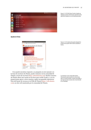    
Figura 2.13: El HUD (visor frontal, «heads-up
display») muestra información especíﬁca de la
aplicación basada en sus entradas generales.
Ayuda en línea
Figura 2.14: El sistema de ayuda integrado le
proporciona ayuda sobre Ubuntu basada en
temas.
Si no puede encontrar respuesta a su pregunta en este manual o en
la Guía de escritorio de Ubuntu, puede contactar con la comunidad de
Ubuntu a través de sus foros (http://ubuntuforums.org). Muchos usuarios Le invitamos a que compruebe toda la
información que encuentre en otros sitios
web, con varias fuentes, cuando sea posible, y
que siga las instrucciones solo si las entiende
en su totalidad.
de Ubuntu abren una cuenta en los foros para recibir ayuda y, a su vez,
proporcionan apoyo a otros usuarios, según van ganando experiencia.
Otra útil fuente de recursos es la Wiki de Ubuntu (https://wiki.ubuntu.
com), un sitio web mantenido por la comunidad de Ubuntu.
 