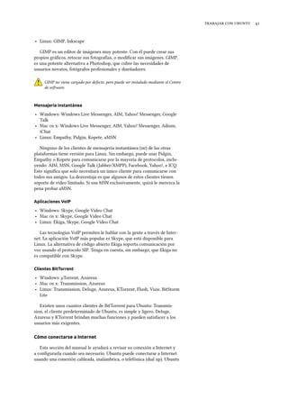    
‣ Linux: GIMP, Inkscape
GIMP es un editor de imágenes muy potente. Con él puede crear sus
propios gráﬁcos, retocar sus fotografías, o modiﬁcar sus imágenes. GIMP,
es una potente alternativa a Photoshop, que cubre las necesidades de
usuarios novatos, fotógrafos profesionales y diseñadores.
GIMP no viene cargado por defecto, pero puede ser instalado mediante el Centro
de soware.
Mensajería instantánea
‣ Windows: Windows Live Messenger, AIM, Yahoo! Messenger, Google
Talk
‣ Mac  : Windows Live Messenger, AIM, Yahoo! Messenger, Adium,
iChat
‣ Linux: Empathy, Pidgin, Kopete, aMSN
Ninguno de los clientes de mensajería instantánea () de las otras
plataformas tiene versión para Linux. Sin embargo, puede usar Pidgin,
Empathy o Kopete para comunicarse por la mayoría de protocolos, inclu-
yendo: AIM, MSN, Google Talk (Jabber/XMPP), Facebook, Yahoo!, e ICQ.
Esto signiﬁca que solo necesitará un único cliente para comunicarse con
todos sus amigos. La desventaja es que algunos de estos clientes tienen
soporte de vídeo limitado. Si usa MSN exclusivamente, quizá le merezca la
pena probar aMSN.
Aplicaciones VoIP
‣ Windows: Skype, Google Video Chat
‣ Mac  : Skype, Google Video Chat
‣ Linux: Ekiga, Skype, Google Video Chat
Las tecnologías VoIP permiten le hablar con la gente a través de Inter-
net. La aplicación VoIP más popular es Skype, que está disponible para
Linux. La alternativa de código abierto Ekiga soporta comunicación por
voz usando el protocolo SIP. Tenga en cuenta, sin embargo, que Ekiga no
es compatible con Skype.
Clientes BitTorrent
‣ Windows: µTorrent, Azureus
‣ Mac  : Transmission, Azureus
‣ Linux: Transmission, Deluge, Azureus, KTorrent, Flush, Vuze, BitStorm
Lite
Existen unos cuantos clientes de BitTorrent para Ubuntu: Transmis-
sion, el cliente predeterminado de Ubuntu, es simple y ligero, Deluge,
Azureus y KTorrent brindan muchas funciones y pueden satisfacer a los
usuarios más exigentes.
Cómo conectarse a Internet
Esta sección del manual le ayudará a revisar su conexión a Internet y
a conﬁgurarla cuando sea necesario. Ubuntu puede conectarse a Internet
usando una conexión cableada, inalámbrica, o telefónica (dial up). Ubuntu
 