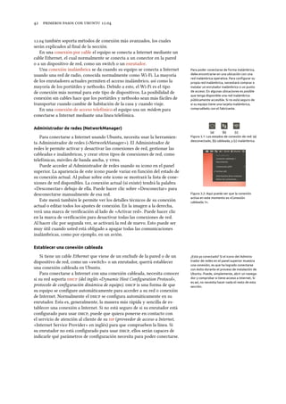      .
. también soporta métodos de conexión más avanzados, los cuales
serán explicados al ﬁnal de la sección.
En una conexión por cable el equipo se conecta a Internet mediante un
cable Ethernet, el cual normalmente se conecta a un conector en la pared
o a un dispositivo de red, como un switch o un enrutador.
Una conexión inalámbrica se da cuando su equipo se conecta a Internet Para poder conectarse de forma inalámbrica,
debe encontrarse en una ubicación con una
red inalámbrica operativa. Para conﬁgurar su
propia red inalámbrica, necesitará comprar e
instalar un enrutador inalámbrico o un punto
de acceso. En algunas ubicaciones es posible
que tenga disponible una red inalámbrica
públicamente accesible. Si no está seguro de
si su equipo tiene una tarjeta inalámbrica,
compruébelo con el fabricante.
usando una red de radio, conocida normalmente como Wi-Fi. La mayoría
de los enrutadores actuales permiten el acceso inalámbrico, así como la
mayoría de los portátiles y netbooks. Debido a esto, el Wi-Fi es el tipo
de conexión más normal para este tipo de dispositivos. La posibilidad de
conexión sin cables hace que los portátiles y netbooks sean más fáciles de
transportar cuando cambie de habitación de la casa y cuando viaje.
En una conexión de acceso telefónico el equipo usa un módem para
conectarse a Internet mediante una línea telefónica.
Administrador de redes (NetworkManager)
(a) (b) (c)
Figura 3.1: Los estados de conexión de red: (a)
desconectado, (b) cableada, y (c) inalámbrica.
Para conectarse a Internet usando Ubuntu, necesita usar la herramien-
ta Administrador de redes («NetworkManager»). El Administrador de
redes le permite activar y desactivar las conexiones de red, gestionar las
cableadas e inalámbricas, y crear otros tipos de conexiones de red, como
telefónicas, móviles de banda ancha, y s.
Figura 3.2: Aquí puede ver que la conexión
activa en este momento es «Conexión
cableada 1».
Puede acceder al Administrador de redes usando su icono en el panel
superior. La apariencia de este icono puede variar en función del estado de
su conexión actual. Al pulsar sobre este icono se mostrará la lista de cone-
xiones de red disponibles. La conexión actual (si existe) tendrá la palabra
«Desconectar» debajo de ella. Puede hacer clic sobre «Desconectar» para
desconectarse manualmente de esa red.
Este menú también le permite ver los detalles técnicos de su conexión
actual o editar todos los ajustes de conexión. En la imagen a la derecha,
verá una marca de veriﬁcación al lado de «Activar red». Puede hacer clic
en la marca de veriﬁcación para desactivar todas las conexiones de red.
Al hacer clic por segunda vez, se activará la red de nuevo. Esto puede ser
muy útil cuando usted está obligado a apagar todas las comunicaciones
inalámbricas, como por ejemplo, en un avión.
Establecer una conexión cableada
Si tiene un cable Ethernet que viene de un enchufe de la pared o de un ¿Está ya conectado? Si el icono del Adminis-
trador de redes en el panel superior muestra
una conexión, es que ha logrado conectarse
con éxito durante el proceso de instalación de
Ubuntu. Puede, simplemente, abrir un navega-
dor y comprobar si tiene acceso a Internet. Si
es así, no necesita hacer nada el resto de esta
sección.
dispositivo de red, como un «switch» o un enrutador, querrá establecer
una conexión cableada en Ubuntu.
Para conectarse a Internet con una conexión cableada, necesita conocer
si su red soporta  (del inglés «Dynamic Host Conﬁguration Protocol»,
protocolo de conﬁguración dinámica de equipo).  is una forma de que
su equipo se conﬁgure automáticamente para acceder a su red o conexión
de Internet. Normalmente el  se conﬁgura automáticamente en su
enrutador. Esta es, generalmente, la manera más rápida y sencilla de es-
tablecer una conexión a Internet. Si no está seguro de si su enrutador está
conﬁgurado para usar , puede que quiera ponerse en contacto con
el servicio de atención al cliente de su  (proveedor de acceso a Internet,
«Internet Service Provider» en inglés) para que comprueben la línea. Si
su enrutador no está conﬁgurado para usar , ellos serán capaces de
indicarle qué parámetros de conﬁguración necesita para poder conectarse.
 