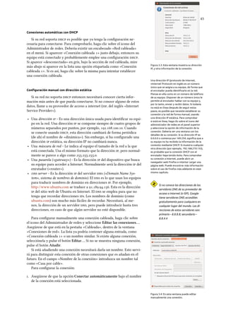    
Conexiones automáticas con DHCP
Figura 3.3: Esta ventana muestra su dirección
IP, y otra información de la conexión.
Si su red soporta  es posible que ya tenga la conﬁguración ne-
cesaria para conectarse. Para comprobarlo, haga clic sobre el icono del
Administrador de redes. Debería existir un encabezado «Red cableada»
en el menú. Si aparecer «Conexión cableada » justo debajo, entonces su
equipo está conectado y probablemente emplee una conﬁguración .
Si aparece «desconectada» en gris, bajo la sección de red cableada, mire
más abajo si aparece en la lista una opción etiquetada como «Conexión
cableada ». Si es así, haga clic sobre la misma para intentar establecer
una conexión cableada.
Una dirección IP (protocolo de Internet,
«Internet Protocol» en inglés es un número
único que se asigna a su equipo, de forma que
el enrutador pueda identiﬁcarlo en la red.
Piense en ella como en un número de teléfono
de su equipo. Disponer de un número único le
permite al enrutador hablar con su equipo y,
por lo tanto, enviar y recibir datos. Si todavía
no está en línea después de seguir estos
pasos, es posible que necesite establecer su
conexión a la red de forma manual, usando
una dirección IP estática. Para comprobar
si está en línea, haga clic sobre el icono del
administrador de redes en el panel superior
y seleccione la opción de información de la
conexión. Debería ver una ventana con los
detalles de su conexión. Si su dirección IP es
0.0.0.0 o comienza por 169.254, signiﬁca que a
su equipo no ha recibido la información de la
conexión mediante DHCP. Si muestra cualquier
otra dirección (por ejemplo, 192.168.219.133),
es probable que la conexión DHCP con el
enrutador haya tenido éxito. Para comprobar
su conexión a Internet, puede abrir un
navegador web Firefox e intentar cargar una
página web. Puede encontrar más información
sobre el uso de Firefox más adelante en este
mismo capítulo.
Conﬁguración manual con dirección estática
Si su red no soporta  entonces necesitará conocer cierta infor-
mación más antes de que pueda conectarse. Si no conoce alguno de estos
datos, llame a su proveedor de acceso a internet (, del inglés «Internet
Service Provider»).
‣ Una dirección  – Es una dirección única usada para identiﬁcar su equi-
po en la red. Una dirección  se compone siempre de cuatro grupos de
números separados por puntos, por ejemplo, .... Cuando
se conecte usando , esta dirección cambiará de forma periódica
(de ahí el nombre de «dinámica»). Sin embargo, si ha conﬁgurado una
dirección  estática, su dirección IP no cambiará nunca.
‣ Una máscara de red – Le indica al equipo el tamaño de la red a la que
está conectada. Usa el mismo formato que la dirección , pero normal-
mente se parece a algo como ....
‣ Una pasarela («gateway») – Es la dirección  del dispositivo que busca
su equipo para acceder a Internet. Normalmente será la dirección  del
enrutador («router»).
Si no conoce las direcciones de los
servidores DNS de su proveedor de
acceso a Internet (o ISP), Google
tiene servidores DNS accesibles
gratuitamente para cualquiera en
cualquier lugar del mundo. Las di-
recciones de estos servidores son:
primario – 8.8.8.8; secundario –
8.8.4.4
‣  server – Es la dirección  del servidor  («Domain Name Sys-
tem», sistema de nombres de dominio). El  es lo que usan los equipos
para traducir nombres de dominio en direcciones . Por ejemplo,
http://www.ubuntu.com se traduce a .... Esta es la dirección
 del sitio web de Ubuntu en Internet. El  se emplea para que no
tenga que recordar direcciones s. Los nombres de dominio (como
ubuntu.com) son mucho más fáciles de recordar. Necesitará, al me-
nos, la dirección de un servidor , pero puede introducir hasta tres
direcciones, en caso de que algún servidor no esté disponible.
Para conﬁgurar manualmente una conexión cableada, haga clic sobre
el icono del Administrador de redes y seleccione Editar las conexiones….
Asegúrese de que está en la pestaña «Cableada», dentro de la ventana
«Conexiones de red». La lista ya podría contener alguna entrada, como
«Conexión cableada » o un nombre similar. Si existe alguna conexión,
selecciónela y pulse el botón Editar…. Si no se muestra ninguna conexión,
pulse el botón Añadir.
Si está añadiendo una conexión necesitará darla un nombre. Esto servi-
rá para distinguir esta conexión de otras conexiones que es añadan en el
futuro. En el campo «Nombre de la conexión» introduzca un nombre tal
como «Casa por cable».
Figura 3.4: En esta ventana puede editar
manualmente una conexión.
Para conﬁgurar la conexión:
. Asegúrese de que la opción Conectar automáticamente bajo el nombre
de la conexión está seleccionada.
 