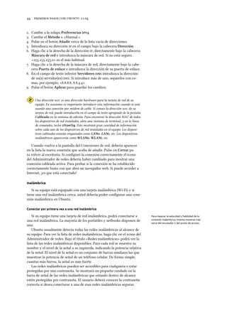      .
. Cambie a la solapa Preferencias v
. Cambie el Método a «Manual.»
. Pulse en el botón Añadir cerca de la lista vacía de direcciones.
. Introduzca su dirección  en el campo bajo la cabecera Dirección.
. Haga clic a la derecha de la dirección , directamente bajo la cabecera
Máscara de red e introduzca la máscara de red. Si no está seguro,
«...» es el más habitual.
. Haga clic a la derecha de la máscara de red, directamente bajo la cabe-
cera Puerta de enlace e introduzca la dirección de su puerta de enlace.
. En el campo de texto inferior Servidores  introduzca la dirección
de su(s) servidor(es) . Si introduce más de uno, sepárelos con co-
mas, por ejemplo, «..., ...».
. Pulse el botón Aplicar para guardar los cambios.
Una dirección  es una dirección hardware para la tarjeta de red de su
equipo. En ocasiones es importante introducir esta información cuando se está
usando una conexión por módem de cable. Si conoce la dirección  de su
tarjeta de red, puede introducirla en el campo de texto apropiado de la pestaña
Cableada en la ventana de edición. Para encontrar la dirección MAC de todos
los dispositivos de red instalados, abra una ventana de terminal, y en la línea
de comandos, teclee ifconfig. Esto mostrará gran cantidad de información
sobre cada uno de los dispositivos de red instalados en el equipo. Los disposi-
tivos cableados estarán etiquetados como LAN, LAN, etc. Los dispositivos
inalámbricos aparecerán como WLAN, WLAN, etc.
Cuando vuelva a la pantalla del Conexiones de red, debería aparecer
en la lista la nueva conexión que acaba de añadir. Pulse en Cerrar pa-
ra volver al escritorio. Si conﬁguró la conexión correctamente el icono
del Administrador de redes debería haber cambiado para mostrar una
conexión cableada activa. Para probar si la conexión se ha establecido
correctamente basta con que abra un navegador web. Si puede acceder a
Internet, ¡es que está conectado!
Inalámbrica
Si su equipo está equipado con una tarjeta inalámbrica (Wi-Fi) y si
tiene una red inalámbrica cerca, usted debería poder conﬁgurar una cone-
xión inalámbrica en Ubuntu.
Conectar por primera vez a una red inalámbrica
Si su equipo tiene una tarjeta de red inalámbrica, podrá conectarse a Para mejorar la velocidad y ﬁabilidad de la
conexión inalámbrica, intente moverse más
cerca del enrutador o del punto de acceso.
una red inalámbrica. La mayoría de los portátiles y netbooks disponen de
una.
Ubuntu usualmente detecta todas las redes inalámbricas al alcance de
su equipo. Para ver la lista de redes inalámbricas, haga clic en el icono del
Administrador de redes. Bajo el título «Redes inalámbricas» podrá ver la
lista de las redes inalámbricas disponibles. Para cada red se muestra su
nombre y el nivel de la señal a su izquierda, indicando la potencia relativa
de la señal. El nivel de la señal es un conjunto de barras similares las que
muestran la potencia de señal de un teléfono celular. De forma simple,
cuantas más barras, la señal es más fuerte.
Las redes inalámbricas pueden ser accesibles para cualquiera o estar
protegidas por una contraseña. Se mostrará un pequeño candado en la
barra de señal de las redes inalámbricas que estando dentro de alcance
estén protegidas por contraseña. El usuario deberá conocer la contraseña
correcta si desea conectarse a una de esas redes inalámbricas seguras.
 