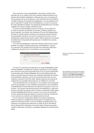    
Para conectarse a una red inalámbrica, seleccione la red de la lista
haciendo clic en su nombre. Este será el nombre utilizado durante la ins-
talación del enrutador inalámbrico o del punto de acceso. La mayoría de
los proveedores de acceso de Internet o s («Internet Service Providers»,
en inglés) entregan el enrutador preconﬁgurado, y con una pegatina en la
que se especiﬁca el nombre de la red inalámbrica y su clave. La mayoría
de redes inalámbricas públicas son fácilmente identiﬁcables por el nombre
asignado a la red, por ejemplo «Starbucks-wiﬁ».
Si la red no está protegida (o lo que es lo mismo, el icono del nivel
de señal no muestra un candado), la conexión se debería establecer en
pocos segundos, sin solicitar una contraseña. El icono del Administrador
de redes en el panel superior mostrará una animación mientras Ubuntu
esté intentando conectarse a la red. Si la conexión tiene éxito, el icono
cambiará para representar el nivel de señal. Además aparecerá un mensaje
de notiﬁcación en la pantalla informando que se estableció la conexión
correctamente.
Si la red está protegida por contraseña, Ubuntu mostrará una ventana
llamada «Se requiere autenticación para la red inalámbrica» al inten-
tar conectarse. Esto signiﬁca que hace falta una contraseña válida para
establecer la conexión. Así es como debería verse la pantalla:
Figura 3.5: Introduzca la contraseña de la red
inalámbrica.
Si conoce la contraseña, introdúzcala en el campo Contraseña y pulse
el botón Conectar. A medida que escriba la contraseña, se irá ocultando
para evitar que otras personas puedan leerla. Una vez que ha introducido Para comprobar los caracteres que ha introdu-
cido para la contraseña, puede ver lo tecleado
activando la casilla Mostrar la contraseña.
Entonces, puede volver a ocultar la contraseña
volviendo a pulsar sobre la misma casilla.
la contraseña, pulse el botón Conectar. El icono del Administrador de
redes en el panel superior realizará una animación indicando que Ubuntu
está intentando conectarse a la red. Si la conexión tiene éxito, el icono
cambiará y mostrará el nivel de señal. Además aparecerá un mensaje de
notiﬁcación en la pantalla informando que se estableció la conexión.
Si ha introducido mal su contraseña, o si no coincide con la contraseña
correcta (por ejemplo, si se ha cambiado recientemente y la ha olvidado),
el administrador de redes efectuará otro intento de conexión a la red, y la
ventana ««Se requiere autenticación para la red inalámbrica»» aparecerá
de nuevo, de forma que pueda volver a teclear la contraseña. Puede pulsar
el botón Cancelar para abortar la conexión. Si no conoce la contraseña
correcta, puede que tenga que llamar al servicio de atención al cliente de
su  o ponerse en contacto con el administrador de la red.
Una vez que haya conseguido establecer la conexión inalámbrica,
Ubuntu guardará su conﬁguración (incluyendo la contraseña) para fa-
cilitar las conexiones futuras a esta red. También es posible que en este
momento se le pregunte que seleccione un anillo de claves. El anillo de
claves almacena las contraseñas en un único lugar, de forma que pueda
acceder a todas ellas en el futuro, recordando solamente la contraseña del
anillo.
 