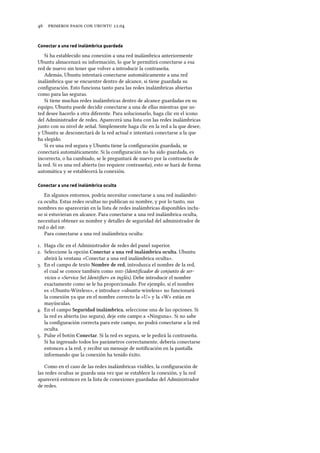      .
Conectar a una red inalámbrica guardada
Si ha establecido una conexión a una red inalámbrica anteriormente
Ubuntu almacenará su información, lo que le permitirá conectarse a esa
red de nuevo sin tener que volver a introducir la contraseña.
Además, Ubuntu intentará conectarse automáticamente a una red
inalámbrica que se encuentre dentro de alcance, si tiene guardada su
conﬁguración. Esto funciona tanto para las redes inalámbricas abiertas
como para las seguras.
Si tiene muchas redes inalámbricas dentro de alcance guardadas en su
equipo, Ubuntu puede decidir conectarse a una de ellas mientras que us-
ted desee hacerlo a otra diferente. Para solucionarlo, haga clic en el icono
del Administrador de redes. Aparecerá una lista con las redes inalámbricas
junto con su nivel de señal. Simplemente haga clic en la red a la que desee,
y Ubuntu se desconectará de la red actual e intentará conectarse a la que
ha elegido.
Si es una red segura y Ubuntu tiene la conﬁguración guardada, se
conectará automáticamente. Si la conﬁguración no ha sido guardada, es
incorrecta, o ha cambiado, se le preguntará de nuevo por la contraseña de
la red. Si es una red abierta (no requiere contraseña), esto se hará de forma
automática y se establecerá la conexión.
Conectar a una red inalámbrica oculta
En algunos entornos, podría necesitar conectarse a una red inalámbri-
ca oculta. Estas redes ocultas no publican su nombre, y por lo tanto, sus
nombres no aparecerán en la lista de redes inalámbricas disponibles inclu-
so si estuvieran en alcance. Para conectarse a una red inalámbrica oculta,
necesitará obtener su nombre y detalles de seguridad del administrador de
red o del .
Para conectarse a una red inalámbrica oculta:
. Haga clic en el Administrador de redes del panel superior.
. Seleccione la opción Conectar a una red inalámbrica oculta. Ubuntu
abrirá la ventana «Conectar a una red inalámbrica oculta».
. En el campo de texto Nombre de red, introduzca el nombre de la red,
el cual se conoce también como  (Identiﬁcador de conjunto de ser-
vicios o «Service Set Identiﬁer» en inglés). Debe introducir el nombre
exactamente como se le ha proporcionado. Por ejemplo, si el nombre
es «Ubuntu-Wireless», e introduce «ubuntu-wireless» no funcionará
la conexión ya que en el nombre correcto la «U» y la «W» están en
mayúsculas.
. En el campo Seguridad inalámbrica, seleccione una de las opciones. Si
la red es abierta (no segura), deje este campo a «Ninguna». Si no sabe
la conﬁguración correcta para este campo, no podrá conectarse a la red
oculta.
. Pulse el botón Conectar. Si la red es segura, se le pedirá la contraseña.
Si ha ingresado todos los parámetros correctamente, debería conectarse
entonces a la red, y recibir un mensaje de notiﬁcación en la pantalla
informando que la conexión ha tenido éxito.
Como en el caso de las redes inalámbricas visibles, la conﬁguración de
las redes ocultas se guarda una vez que se establece la conexión, y la red
aparecerá entonces en la lista de conexiones guardadas del Administrador
de redes.
 