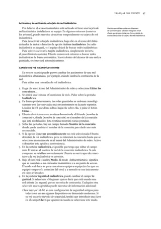    
Activando y desactivando su tarjeta de red inalámbrica
Por defecto, el acceso inalámbrico está activado si tiene una tarjeta de Muchos portátiles modernos disponen
de un interruptor o botón integrado en el
chasis que proporciona una forma rápida de
activar/desactivar la tarjeta de red inalámbrica.
red inalámbrica instalada en su equipo. En algunos entornos (como en
los aviones), puede necesitar desactivar temporalmente su tarjeta de red
inalámbrica.
Para desactivar la tarjeta inalámbrica, haga clic en el icono del Admi-
nistrador de redes y desactive la opción Activar inalámbrico. Su radio
inalámbrica se apagará, y el equipo dejará de buscar redes inalámbricas
Para volver a activar la tarjeta inalámbrica, simplemente invierta
el procedimiento anterior. Ubuntu comenzará entonces a buscar redes
inalámbricas de forma automática. Si está dentro del alcance de una red ya
guardada, se conectará automáticamente.
Cambiar una red inalámbrica existente
De vez en cuando puede querer cambiar los parámetros de una red
inalámbrica almacenada, por ejemplo, cuando cambia la contraseña de la
red.
Para editar una conexión de red inalámbrica:
. Haga clic en el icono del Administrador de redes y seleccione Editar las
conexiones…
. Se abrirá una ventana «Conexiones de red». Pulse sobre la pestaña
Inalámbrica.
. De forma predeterminada, las redes guardadas se ordenan cronológi-
camente con las conectadas más recientemente en la parte superior.
Localice la red que desea editar, haga clic sobre ella, y pulse el botón
Editar….
. Ubuntu abrirá ahora una ventana denominada «Editando ⟨nombre de
conexión⟩», donde ⟨nombre de conexión⟩ es el nombre de la conexión
que está modiﬁcando. Esta ventana mostrará varias pestañas.
. Sobre las pestañas, hay un campo llamado Nombre de la conexión
donde puede cambiar el nombre de la conexión para darle uno más
reconocible.
. Si la opción Conectar automáticamente no está seleccionada Ubuntu
detectará la red inalámbrica, pero no intentará la conexión hasta que se
seleccione manualmente en el menú del Administrador de redes. Active
o desactive esta opción a conveniencia.
. En la pestaña Inalámbrica, es posible que tenga que editar el campo
. El  es el nombre de red de la conexión inalámbrica. Si este
campo no se establece correctamente Ubuntu no será capaz de conec-
tarse a la red inalámbrica en cuestión.
. Bajo el  está el campo Modo. El modo «Infraestructura» signiﬁca
que se conectara a un enrutador inalámbrico o a un punto de acceso.
El modo «ad-hoc» es para conexiones equipo-a-equipo (en las que un
equipo comparte la conexión del otro) y a menudo se usa únicamente
en casos avanzados.
. En la pestaña Seguridad inalámbrica, puede cambiar el campo Se-
guridad. Si selecciona «Ninguna» quiere decir que está usando una
red abierta (no segura) que no necesita de contraseña. Cualquier otra
selección en esta pestaña puede necesitar de información adicional:
Clave  /-bit es una conﬁguración de seguridad antigua pero
todavía en uso en algunos dispositivos no demasiado modernos. Si
su red usa este método de seguridad, tendrá que introducir una clave
en el campo Clave que aparecerá cuando se seleccione este modo.
 