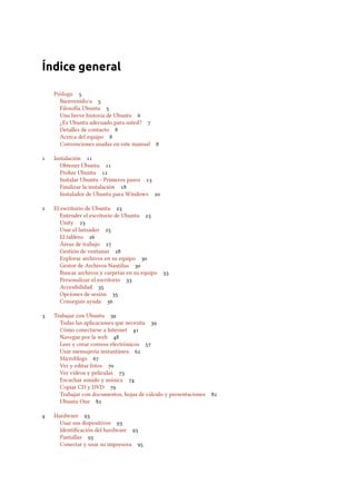 Índice general
Prólogo 
Bienvenido/a 
Filosofía Ubuntu 
Una breve historia de Ubuntu 
¿Es Ubuntu adecuado para usted? 
Detalles de contacto 
Acerca del equipo 
Convenciones usadas en este manual 
 Instalación 
Obtener Ubuntu 
Probar Ubuntu 
Instalar Ubuntu – Primeros pasos 
Finalizar la instalación 
Instalador de Ubuntu para Windows 
 El escritorio de Ubuntu 
Entender el escritorio de Ubuntu 
Unity 
Usar el lanzador 
El tablero 
Áreas de trabajo 
Gestión de ventanas 
Explorar archivos en su equipo 
Gestor de Archivos Nautilus 
Buscar archivos y carpetas en su equipo 
Personalizar el escritorio 
Accesibilidad 
Opciones de sesión 
Conseguir ayuda 
 Trabajar con Ubuntu 
Todas las aplicaciones que necesita 
Cómo conectarse a Internet 
Navegar por la web 
Leer y crear correos electrónicos 
Usar mensajería instantánea 
Microblogs 
Ver y editar fotos 
Ver vídeos y películas 
Escuchar sonido y música 
Copiar CD y DVD 
Trabajar con documentos, hojas de cálculo y presentaciones 
Ubuntu One 
 Hardware 
Usar sus dispositivos 
Identiﬁcación del hardware 
Pantallas 
Conectar y usar su impresora 
 