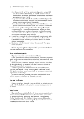      .
Frase de paso  de -bit es la misma conﬁguración de seguridad
que el caso anterior. Sin embargo, en lugar de tener una clave, el
administrador de su red le debería haber proporcionado una frase de
paso para conectarse a la red.
 y  personal es el modo de seguridad más habitual para redes
inalámbricas. Una vez que seleccione este modo tendrá que introdu-
cir una contraseña en el campo Contraseña.
Si su administrador de red le obliga a usar ,  dinámica o 
y  enterprise necesitará su ayuda para conﬁgurar estos modos.
. En la pestaña Ajustes de v puede cambiar el campo Método de
«Automático (DHCP)» a «Manual» o cualquiera de los otros méto-
dos. Para establecer una conﬁguración manual (también denominada
«dirección estática») consulte la sección anterior del manual de conﬁ-
guración para conexiones de red cableadas.
. Cuando haya terminado de realizar cambios a la conexión, pulse Apli-
car para guardar dichos cambios y cerrar la ventana. Puede pulsar
Cancelar en cualquier momento para cerrar la ventana sin realizar
ninguna modiﬁcación.
. Finalmente, pulse Cerrar en la ventana «Conexiones de Red» para
volver al escritorio.
Después de pulsar Aplicar, cualquier cambio que se hubiera hecho a la
conexión de red tendrá efecto inmediato.
Otros métodos de conexión
Hay otras formas para estar conectado con Ubuntu.
Con el Administrador de redes puede conﬁgurar conexiones de «Banda
ancha móvil» para conectarse a Internet a través de una conexión de datos
de un móvil.
Puede conectarse a redes  (del inglés «Digital Subscriber Line», línea
de subscriptor digital), un método de conexión a Internet a través de la
línea telefónica mediante un módem.
También es posible para el Administrador de redes establecer una
conexión  (de inglés «Virtual Private Network», red privada virtual).
Este tipo de conexiones se usa la mayoría de las veces para crear un canal
seguro a una red de trabajo.
Las instrucciones para establecer conexiones usando «Banda ancha
móvil», , o  están fuera del alcance de esta guía.
Navegar por la web
Una vez que se haya conectado a Internet, debería ser capaz de navegar
por la web. Mozilla Firefox es la aplicación predeterminada para hacerlo
en Ubuntu.
Iniciar Firefox
Hay varias formas de iniciar Firefox. De forma predeterminada Ubuntu
incluye el icono de Firefox en el lanzador (la barra vertical descendente
en la parte izquierda de la pantalla). Seleccione este icono para abrir
Firefox. También puede abrir el tablero (el icono superior del lanzador) y
buscar firefox usando la barra de búsqueda. Si su teclado tiene un botón
«» puede usarlo para iniciar Firefox.
 