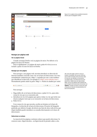    
Figura 3.6: La página iniciar predeterminada de
Ubuntu para el navegador Firefox.
Navegar por páginas web
Ver su página inicial
Cuando arranque Firefox verá su página de inicio. Por defecto es la
página de inicio de Ubuntu.
Para ir rápidamente a su página de inicio, pulse Alt+Inicio en su
teclado o pulse el icono de inicio en Firefox.
Navegar por otra página
Para navegar a una página web, necesita introducir su dirección de URL viene del inglés «uniform resource
locator», localizador de recursos uniforme,
que le indica al equipo cómo encontrar algo
en Internet, por ejemplo un documento,
una página web, o una dirección de correo
electrónico. WWW viene de «World Wide
Web», que son las páginas web mediante las
que la mayoría de las personas interactúan con
Internet.
Internet (también conocida como  en la barra de direcciones. Las s
normalmente comienzan por «hp://» seguidas por uno o más nombres
que identiﬁcan la dirección. Un ejemplo es «http://www.ubuntu.com/».
Normalmente puede omitir la parte «hp://». Firefox la añadirá por usted.
Figura 3.7: Pueden introducir la dirección web
o buscarla en Internet introduciéndola en la
barra de localización.
Para navegar:
. Haga doble clic en la barra de direcciones, o pulse Ctrl+L, para selec-
cionar la  que ya se encuentra ahí.
. Introduzca la  de la página que quiera visitar. La  que teclee sus-
tituirá cualquier texto que ya se encuentre en la barra de direcciones.
. Pulse Intro.
Si no conoce la  que necesita, escriba un término en la barra de
búsqueda, a la derecha de la barra de direcciones. El motor de búsqueda
preferido, por defecto Google, devolverá una lista de sitios webs de los que
elegir (también puede introducir su consulta directamente en la barra de
direcciones).
Seleccionar un enlace
La mayoría de las páginas contienen enlaces que puede seleccionar. Se
conocen como «hipervínculos». un hipervínculo le permite saltar a otra
 