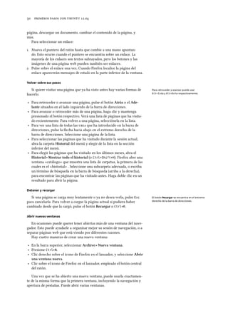      .
página, descargar un documento, cambiar el contenido de la página, y
más.
Para seleccionar un enlace:
. Mueva el puntero del ratón hasta que cambie a una mano apuntan-
do. Esto ocurre cuando el puntero se encuentra sobre un enlace. La
mayoría de los enlaces son textos subrayados, pero los botones y las
imágenes de una página web pueden también ser enlaces.
. Pulse sobre el enlace una vez. Cuando Firefox localice la página del
enlace aparecerán mensajes de estado en la parte inferior de la ventana.
Volver sobre sus pasos
Si quiere visitar una página que ya ha visto antes hay varias formas de Para retroceder y avanzar puede usar
Alt+Izda y Alt+Dcha respectivamente.hacerlo.
‣ Para retroceder o avanzar una página, pulse el botón Atrás o el Ade-
lante situados en el lado izquierdo de la barra de direcciones.
‣ Para avanzar o retroceder más de una página, haga clic y mantenga
presionado el botón respectivo. Verá una lista de páginas que ha visita-
do recientemente. Para volver a una página, selecciónela en la lista.
‣ Para ver una lista de todas las s que ha introducido en la barra de
direcciones, pulse la ﬂecha hacia abajo en el extremo derecho de la
barra de direcciones. Seleccione una página de la lista.
‣ Para seleccionar las páginas que ha visitado durante la sesión actual,
abra la carpeta Historial del menú y elegir de la lista en la sección
inferior del menú.
‣ Para elegir las páginas que ha visitado en los últimos meses, abra el
Historial ‣ Mostrar todo el historial (o Ctrl+Shift+H). Firefox abre una
ventana «catálogo» que muestra una lista de carpetas, la primera de las
cuales es el «historial» . Seleccione una subcarpeta adecuada, o escriba
un término de búsqueda en la barra de búsqueda (arriba a la derecha),
para encontrar las páginas que ha visitado antes. Haga doble clic en un
resultado para abrir la página.
Detener y recargar
Si una página se carga muy lentamente o ya no desea verla, pulse Esc El botón Recargar se encuentra en el extremo
derecho de la barra de direcciones.para cancelarla. Para volver a cargar la página actual si pudiera haber
cambiado desde que la cargó, pulse el botón Recargar o Ctrl+R.
Abrir nuevas ventanas
En ocasiones puede querer tener abiertas más de una ventana del nave-
gador. Esto puede ayudarle a organizar mejor su sesión de navegación, o a
separar páginas web que está viendo por diferentes razones.
Hay cuatro maneras de crear una nueva ventana:
‣ En la barra superior, seleccionar Arivo ‣ Nueva ventana.
‣ Presione Ctrl+N.
‣ Clic derecho sobre el icono de Firefox en el lanzador, y seleccione Abrir
una ventana nueva.
‣ Clic sobre el icono de Firefox en el lanzador, empleado el botón central
del ratón.
Una vez que se ha abierto una nueva ventana, puede usarla exactamen-
te de la misma forma que la primera ventana, incluyendo la navegación y
apertura de pestañas. Puede abrir varias ventanas.
 