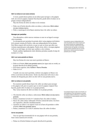    
Abrir un enlace en una nueva ventana
A veces, puede desear pulsar en un enlace para navegar a otra página
web, sin cerrar la página original. Para hacerlo, puede abrir el enlace en su
propia ventana independiente.
Hay dos formas de abrir un enlace en la ventana:
‣ Pulse con el botón derecho sobre un enlace y seleccione Abrir enlace
en una ventana nueva.
‣ Pulse y mantenga la tecla Mayús mientras hace clic sobre un enlace.
Navegar por pestañas
Una alternativa a abrir nuevas ventanas es usar en su lugar la navega-
ción en pestañas.
La navegación por pestañas le permite abrir varias páginas web dentro Una pestaña nueva es independiente del
resto de pestañas, de la misma manera que
las nuevas ventanas son independientes
de las otras ventanas. Puede incluso hacer
combinaciones, por ejemplo, una ventana
puede contener pestañas para sus correos
electrónicos, mientras que otra ventana,
pestañas para su trabajo.
de la misma ventana de Firefox, cada una independiente de las demás.
Esto libera espacio del escritorio, ya que no que no tiene que abrir una
ventana separada para cada página. Puede cerrar, abrir y recargar páginas
web en un solo lugar, sin tener que cambiar a otra ventana.
Puede cambiar rápidamente entre distintas pestañas usando el atajo de
teclado Ctrl+Tab.
Abrir una nueva pestaña en blanco
Hay tres formas de crear una nueva pestaña en blanco:
‣ Pulse en el botón Abrir una pestaña nueva (un signo más en verde), en
la parte derecha de la última pestaña.
‣ En la barra superior, abra Arivo ‣ Nueva Pestaña.
‣ Pulse Ctrl+T.
Cuando crea una nueva pestaña, contiene una página en blanco con
el foco en la barra de direcciones. Teclee una dirección web () u otro
término de búsqueda para abrir un sitio web en una pestaña nueva.
Abrir un enlace en una pestaña
En ocasiones puede desear hacer clic sobre un enlace para navegar
a otra página web, pero no quiere que se cierre la página original. Para
hacerlo, puede abrir el enlace en su propia pestaña.
Hay varias maneras de abrir un enlace en su propia pestaña.
Una pestaña siempre se abre «en el fondo», en
otras palabras, el foco permanece en la pesta-
ña original. El último método (Ctrl+Mayús) es
una excepción; la nueva pestaña recibe el foco
inmediatamente.
‣ Clic derecho sobre un enlace y seleccionar Abrir enlace en una nueva
pestaña.
‣ Pulsar y mantener la tecla Ctrl mientras hace clic sobre el enlace.
‣ Hacer clic sobre enlace utilizando el botón central del ratón o los boto-
nes izquierdo y derecho simultáneamente.
‣ Arrastrar en enlace a un espacio vacío en la barra de pestañas o sobre
el botón Abrir una pestaña nueva.
‣ Pulsar y mantener Ctrl+Shift mientras hace clic sobre el enlace.
Cerrar una pestaña
Una vez que haya terminado de ver una página web en una pestaña,
tiene varias maneras de cerrarla:
‣ Pulsar en el botón Cerrar en la parte derecha de la pestaña.
 